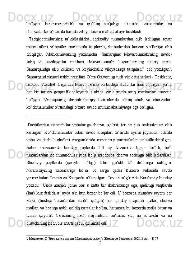 b о ‘lgan:   hunarmandchilik   va   qishloq   x о ‘jaligi   о ‘rtasida,   ziroatchilar   va
chorvadorlar  о ‘rtasida hamda viloyatlararo mahsulot ayirboshlash.      
  Tadqiqotchilarning   ta’kidlashicha,   iqtisodiy   tumanlardan   olib   kelingan   tovar
mahsulotlari   viloyatlar   markazida   t о ‘planib,   shaharlardan   karvon   y о ‘llariga   olib
chiqilgan.   Mahkamovaning   yozishicha   “Samarqand   Movarounnahrning   savdo-
sotiq   va   savdogarlar   markazi,   Movarounnahr   buyumlarining   asosiy   qismi
Samarqandga   olib   kelinadi   va   keyinchalik   viloyatlarga   tarqaladi”   deb   yozilgan 1
.
Samarqand singari ushbu vazifani  О ‘rta Osiyoning turli yirik shaharlari - Toshkent,
Buxoro, Axsiket, Urganch, Marv, Termiz va boshqa shaharlar ham bajargan, ya’ni
har   bir   tarixiy-geografik   viloyatda   alohida   yirik   savdo-sotiq   markazlari   mavjud
b о ‘lgan.   Mintaqaning   shimoli-sharqiy   tumanlarida   о ‘troq   aholi   va   chorvador-
k о ‘chmanchilar  о ‘rtasidagi  о ‘zaro savdo muhim ahamiyatga ega b о ‘lgan.    
 
  Dashtlardan   ziroatchilar   vohalariga   chorva,   g о ‘sht,   teri   va   jun   mahsulotlari   olib
kelingan.   K о ‘chmanchilar   bilan   savdo   aloqalari   ta’sirida   ayrim   joylarda,   odatda
voha   va   dasht   hududlari   chegaralarida   mavsumiy   yarmarkalar   tashkillashtirilgan.
Bahor   mavsumida   bunday   joylarda   2-3   oy   davomida   bozor   b о ‘lib,   turli
tumanlardan   k о ‘chmanchilar   juda   k о ‘p   miqdorda   chorva   sotishga   olib   kelardilar.
Shunday   paytlarda   (qariyb   —1kg.)   lahm   g о ‘sht   1/4   dirhamga   sotilgan.
Narshaxiyning   xabarlariga   k о ‘ra,   X   asrga   qadar   Buxoro   vohasida   savdo
yarmarkalari Tavois va Shargada  о ‘tkazilgan. Tavois t о ‘g‘risida Narshaxiy bunday
yozadi:   “Unda   masjidi   jome   bor,   u   katta   bir   shahristonga   ega,   qadimgi   vaqtlarda
(har) kuz faslida u joyda   о ‘n kun bozor b о ‘lar edi. U bozorda shunday rayem bor
ediki,   (boshqa   bozorlardan   surilib   qolgan)   har   qanday   nuqsonli   qullar,   chorva
mollari va boshqa aybli qoldiq narsalar b о ‘lsa, hammasi bu bozorda sotila berar va
ularni   qaytarib   berishning   hech   iloj-imkoni   b о ‘lmas   edi;   na   sotuvchi   va   na
oluvchining hech bir sharti qabul qilinmas edi.             
1   Маҳкамова   Д .  Ўрта   асрлар   карвон   йўлларидаги   савдо  / /  Жамият   ва   бошқарув .  2008. 2-сон. - Б. 77 
12  
  