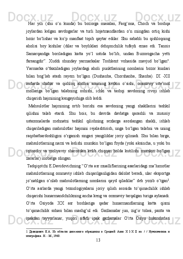   Har   yili   (shu   о ‘n   kunda)   bu   bozorga   masalan,   Farg‘ona,   Choch   va   boshqa
joylardan   kelgan   savdogarlar   va   turli   hojatmandlardan   о ‘n   mingdan   ortiq   kishi
hozir   b о ‘lishar   va   k о ‘p   manfaat   topib   qaytar   edilar.   Shu   sababli   bu   qishloqning
aholisi   boy   kishilar   (dilar   va   boyliklari   dehqonchilik   tufayli   emas   edi.   Tanois
Samarqandga   boriladigan   katta   y о ‘l   ustida   b о ‘lib,   undan   Buxorogacha   yetti
farsangdir”.   Xuddi   shunday   yarmarkalar   Toshkent   vohasida   mavjud   b о ‘lgan".
Yarmarka   о ‘tkaziladigan   joylardagi   aholi   punktlarining   nomlarini   bozor   kunlari
bilan   bog‘lab   atash   rayem   b о ‘lgan   (Dushanba,   Chorshanba,   Shanba).   IX   -XII
asrlarda   shahar   va   qishloq   aholisi   sonining   keskin   о ‘sishi,   ommaviy   iste’mol
mollariga   b о ‘lgan   talabning   oshishi,   ichki   va   tashqi   savdoning   rivoji   ishlab
chiqarish hajmining kengayishiga olib keldi. 
  Mahsulotlar   hajmining   ortib   borishi   esa   savdoning   yangi   shakllarini   tashkil
qilishni   talab   etardi.   Shu   bois,   bu   davrda   davlatga   qarashli   va   xususiy
ustaxonalarda   mehnatni   tashkil   qilishning   sexlarga   asoslangan   shakli,   ishlab
chiqariladigan   mahsulotlar   hajmini   rejalashtirish,   unga   b о ‘lgan   talabni   va   uning
raqobatbardoshligini   о ‘rganish   singari   yangiliklar   joriy   qilinadi.   Shu   bilan   birga,
mahsulotlarning narxi va kelishi mumkin b о ‘lgan foyda (yoki aksincha, u yoki bu
iqtisodiy   va   moliyaviy   sharoitdan   kelib   chiqqan   holda   kutilishi   mumkin   b о ‘lgan
zararlar) inobatga olingan.          
 Tadqiqotchi E.Davidovichning “ О ‘rta asr mualliflarining asarlaridagi ma’lumotlar
mahsulotlarning   ommaviy   ishlab   chiqarilganligidan   dalolat   beradi,   ular   eksportga
j о ‘natilgan   о ‘nlab   mahsulotlarning   nomlarini   qayd   qiladilar”   deb   yozib   o’tgan 1
.
О ‘rta   asrlarda   yangi   texnologiyalarni   joriy   qilish   asosida   t о ‘qimachilik   ishlab
chiqarishi hunarmandchilikning ancha keng va ommaviy tarqalgan turiga aylanadi.
О ‘rta   Osiyoda   XX   asr   boshlariga   qadar   hunarmandlarning   katta   qismi
t о ‘qimachilik   sohasi   bilan   mashg‘ul   edi.   Gazlamalar   jun,   zig‘ir   tolasi,   paxta   va
ipakdan   tayyorlanar,   yuqori   sifatli   ipak   gazlamalar   О ‘rta   Osiyo   hukmdorlari
1   Давидович   Е.А.   Из   области   денежного   обращения   в   Средней   Азии   X   I-X   II   вв.   /   /   Нумизматика   и
эпиграфика. Н. - М., 1960. 
13  
  