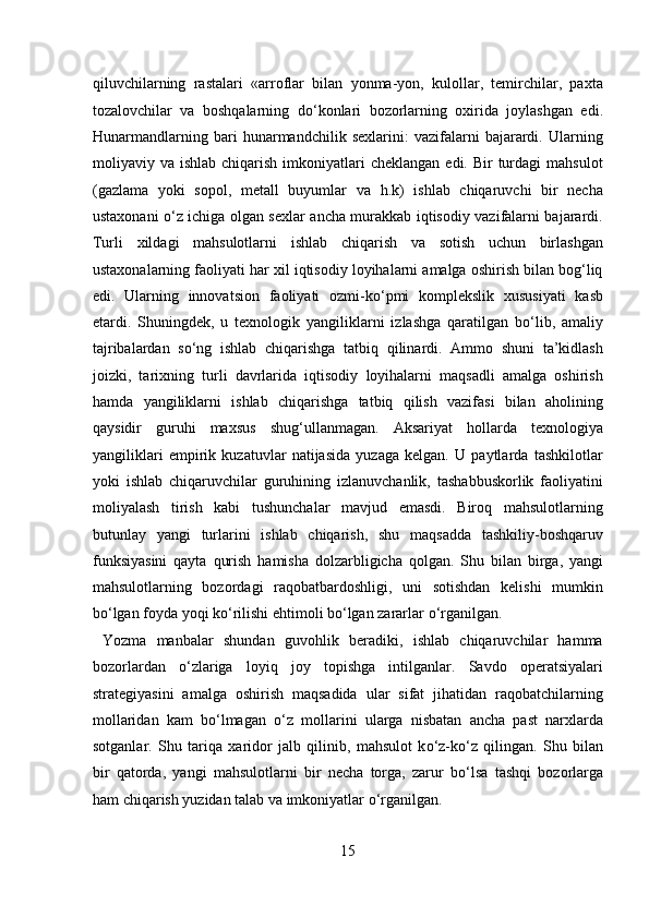 qiluvchilarning   rastalari   «arroflar   bilan   yonma-yon,   kulollar,   temirchilar,   paxta
tozalovchilar   va   boshqalarning   d о ‘konlari   bozorlarning   oxirida   joylashgan   edi.
Hunarmandlarning   bari   hunarmandchilik   sexlarini:   vazifalarni   bajarardi.   Ularning
moliyaviy va  ishlab  chiqarish  imkoniyatlari  cheklangan   edi. Bir   turdagi   mahsulot
(gazlama   yoki   sopol,   metall   buyumlar   va   h.k)   ishlab   chiqaruvchi   bir   necha
ustaxonani   о ‘z ichiga olgan sexlar ancha murakkab iqtisodiy vazifalarni bajarardi.
Turli   xildagi   mahsulotlarni   ishlab   chiqarish   va   sotish   uchun   birlashgan
ustaxonalarning faoliyati har xil iqtisodiy loyihalarni amalga oshirish bilan bog‘liq
edi.   Ularning   innovatsion   faoliyati   ozmi-k о ‘pmi   komplekslik   xususiyati   kasb
etardi.   Shuningdek,   u   texnologik   yangiliklarni   izlashga   qaratilgan   b о ‘lib,   amaliy
tajribalardan   s о ‘ng   ishlab   chiqarishga   tatbiq   qilinardi.   Ammo   shuni   ta’kidlash
joizki,   tarixning   turli   davrlarida   iqtisodiy   loyihalarni   maqsadli   amalga   oshirish
hamda   yangiliklarni   ishlab   chiqarishga   tatbiq   qilish   vazifasi   bilan   aholining
qaysidir   guruhi   maxsus   shug‘ullanmagan.   Aksariyat   hollarda   texnologiya
yangiliklari   empirik   kuzatuvlar   natijasida   yuzaga   kelgan.   U   paytlarda   tashkilotlar
yoki   ishlab   chiqaruvchilar   guruhining   izlanuvchanlik,   tashabbuskorlik   faoliyatini
moliyalash   tirish   kabi   tushunchalar   mavjud   emasdi.   Biroq   mahsulotlarning
butunlay   yangi   turlarini   ishlab   chiqarish,   shu   maqsadda   tashkiliy-boshqaruv
funksiyasini   qayta   qurish   hamisha   dolzarbligicha   qolgan.   Shu   bilan   birga,   yangi
mahsulotlarning   bozordagi   raqobatbardoshligi,   uni   sotishdan   kelishi   mumkin
b о ‘lgan foyda yoqi k о ‘rilishi ehtimoli b о ‘lgan zararlar  о ‘rganilgan.      
  Yozma   manbalar   shundan   guvohlik   beradiki,   ishlab   chiqaruvchilar   hamma
bozorlardan   о ‘zlariga   loyiq   joy   topishga   intilganlar.   Savdo   operatsiyalari
strategiyasini   amalga   oshirish   maqsadida   ular   sifat   jihatidan   raqobatchilarning
mollaridan   kam   b о ‘lmagan   о ‘z   mollarini   ularga   nisbatan   ancha   past   narxlarda
sotganlar.   Shu   tariqa   xaridor   jalb   qilinib,   mahsulot   k о ‘z-k о ‘z   qilingan.   Shu   bilan
bir   qatorda,   yangi   mahsulotlarni   bir   necha   torga,   zarur   b о ‘lsa   tashqi   bozorlarga
ham chiqarish yuzidan talab va imkoniyatlar  о ‘rganilgan.      
15  
  