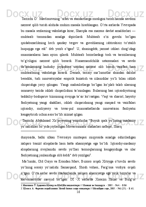  Tarixchi O’. Mavlonovning “sifati va standartlarga mosligini turish hamda savdoni
nazorat qilib turish alohida muhim  masala  hisoblangan.   О ‘rta asrlarda Yevropada
bu  masala   sexlarning  vakolatiga  kirar,  Sharqda  esa   maxsus  davlat  amaldorlari   —
muhtasib   tomonidan   amalga   shpirilardi.   Muhtasib   о ‘zi   guvohi   b о ‘lgan
qoidabuzarlikning   hech   qanday   tergov   va   guvohlarning   ishtirokisiz   t о ‘xtalib
huquqiga   ega   edi”   deb   yozib   o’tgan 1
.   U,   shuningdek,   jamoat   ishlari   chog‘idagi
munozaralarni   ham   ajrim   qilardi.   Muhtasib   bozorlardagi   tosh   va   tarozilarning
t о ‘g‘riligini   nazorat   qilib   borardi.   Hunarmandchilik   ustaxonalari   va   savdo
d о ‘konlarining   hududiy   joylashuvi   ustidan   nazorat   olib   borish   vazifasi   ham
muhtasibning   vakolatiga   kirardi.   Demak,   tarixiy   ma’lumotlar   shundan   dalolat
beradiki,   turli   innovatsiyalar   empirik   kuzatish   va   izlanishlar   y о ‘li   bilan   ishlab
chiqarishga   joriy   qilingan.   Yangi   mahsulotlarga   b о ‘lgan   k о ‘plab   talab   ularning
ommaviy   tarzda   ishlab   chiqarilishini   ta’minlagan.   Bularning   bari   iqtisodiyotning
tashkiliy-boshqaruv  tizimining   rivojiga   ta’sir   k о ‘rsatgan.   Vaqt   va   sharoit,  hayotiy
faoliyatning   yangi   shakllari,   ishlab   chiqarishning   yangi   maqsad   va   vazifalari
iqtisodiy,   moliyaviy   va   tovar-pul   munosabatlarida   innovatsion   faoliyatni
kengaytirish uchun asos b о ‘lib xizmat qilgan.     
  Tarixchi   Abdulaxad   Xo’jayevning   yozishicha   “Buyuk   ipak   y о ‘lining   markaziy
y о ‘nalishlari b о ‘yida joylashgan Movarounnahr shaharlari nafaqat, Sharq 
 
dunyosida,   balki   ulkan   Yevrosiyo   mintaqasi   miqyosida   amalga   oshiriladigan
xalqaro   tranzit   aloqalarda   ham   katta   ahamiyatga   ega   bо‘ldi.   Iqtisodiy-madaniy
aloqalarning   rivojlanishi   savdo   yо‘llari   tarmoqlarining   kengayishiga   va   ular
faoliyatining jonlanishiga olib keldi" deb yozilgan 2
.      
  Ma’lumki,   Old   Osiyo   va   Erondan   Marv,   Buxoro   orqali   Xitoyga   о‘tuvchi   savdo
yо‘lning   asosiy   yо‘nalishi   Samarqand,   Shosh   vohasi,   Farg‘ona   vodiysi   orqali
о‘tgan.   О‘rta   asrlar   savdo   markazlarida   xalqaro   ahamiyatga   ega   yirik   bozorlar   va
karvonsaroylar   mavjud   bо‘lgan.   IX   -X   asrlarda   Xorazm   Xazar   va   Bulg‘or
1  Мавлонов Ў. Қадимги йўллар ва йўлбўйи иншоотлари / / Жамият ва бошқарув. - 2005. - № 4. - Б.86 
2  Хўжаев. А. Фарғона водийсининг Хитой билан савдо алоқалари / / Мозийдан садо, 2005. - №1 (25). - Б. 61. 
16  
  