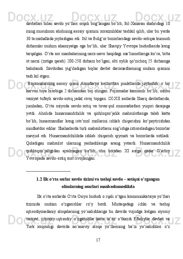 davlatlari bilan savdo yо‘llari orqali bog‘langan bо‘lib, Itil-Xazaran shahridagi 10
ming musulmon aholining asosiy qismini xorazmliklar tashkil qilib, ular bu yerda
30 ta mahallada joylashgan edi. Itil va Bulg‘or bozorlaridagi savdo-sotiqsa kumush
dirhamlar   muhim   ahamiyatga   ega   bо‘lib,  ular   Sharqiy   Yevropa   hududlarida  keng
tarqalgan. О‘rta asr manbalarining narx-navo haqidagi ma’lumotlariga kо‘ra, bitta
ot narxi (zotiga qarab) 200-250 dirham bо‘lgan, olti oylik qо‘zichoq 25 dirhamga
baholandi.   Savdodan   yig‘iladigan   bojlar   davlat   daromadlarining   muhim   qismini
tash kil etgan.           
  Bojxonalarning   asosiy   qismi   Amudaryo   kechuvlari   punktlarida   joylashib,   «   bir
karvon tuya hisobiga 2 dirhamdan boj olingan. Pojxonalar kamsonli b о ‘lib, ushbu
vaziyat   tufayli   savdo-sotiq   jadal   rivoj   topgan.   IX-XII   asrlarda   Sharq   davlatlarida,
jumladan,   О ‘rta   osiyoda   savdo-sotiq   va   tovar-pul   munosabatlari   yuqori   darajaga
yetdi.   Aholida   hunarmandchilik   va   qishloqx о ‘jalik   mahsulotlariga   talab   katta
b о ‘lib,   hunarmandlar   keng   iste’mol   mollarini   ishlab   chiqarishni   k о ‘paytirishdan
minfaatdor edilar. Shaharlarda turli mahsulotlarni sog’ishga ixtisoslashgan bozorlar
mavjud   edi.   Hunarmandchilikda   ishlab   chiqarish   qiymati   va   bozorlarda   sotiladi.
Qoladigan   mahsulot   ularning   yashashlariga   arang   yetardi.   Hunarmandchilik
qishloqx о ‘jaligidan   ajralmagan   b о ‘lib,   shu   boisdan   XI   asrga   qadar   G‘arbiy
Yevropada savdo-sotiq sust rivojlangan. 
 
1.2 Ilk o’rta asrlar savdo tizimi va tashqi savdo – sotiqni o’rgangan
olimlarning asarlari manbashunoslikda 
Ilk о‘rta asrlarda О‘rta Osiyo hududi o rqali о‘tgan kommunikatsiya yо‘llari
tizimida   muhim   о‘zgarishlar   rо‘y   berdi.   Mintaqadagi   ichki   va   tashqi
iqtisodiymadaniy   aloqalarning   yо‘nalishlariga   bu   davrda   vujudga   kelgan   siyosiy
vaziyat,   ijtimoiy-iqtisodiy   о‘zgarishlar   katta   ta’sir   о‘tkazdi   Eftaliylar   davlati   va
Turk   xoqonligi   davrida   an’anaviy   aloqa   yо‘llarining   ba’zi   yо‘nalishlari   о‘z
17  
  