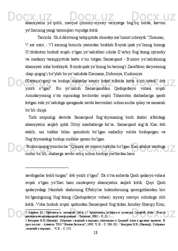 ahamiyatini   yо‘qotib,   mavjud   ijtimoiy-siyosiy   vaziyatga   bog‘liq   holda,   karvon
yо‘llarining yangi tarmoqlari vujudga keldi.        
  Tarixchi  Sh.Adilovning tadqiqotida shunday ma’lumot uchraydi “Xususan, 
V   asr   oxiri   -   VI   asrning   birinchi   yarmidan   boshlab   Buyuk   ipak   y о ‘lining   hozirgi
О ‘zbekiston hududi orqali   о ‘tgan y о ‘nalishlari ichida G‘arbiy Sug‘dning iqtisodiy
va   madaniy   taraqqiyotida   katta   о ‘rin   tutgan   Samarqand   -   Buxoro   y о ‘nalishining
ahamiyati osha boshlaydi. Buyuk ipak y о ‘lining bu tarmog‘i Zarafshon daryosining
chap qirgog‘i b о ‘ylab bu y о ‘nalishda Karmana, Dobusiya, Kushoniya 
(Kattaq о ‘rgon)   va   boshqa   shaharlar   asosiy   bekat   sifatida   katta   о ‘rin   tutadi”   deb
yozib   o’tgan 1
.   Bu   y о ‘nalish   Samarqanddan   Qashqadaryo   vohasi   orqali
Amudaryoning   о ‘rta   oqimidagi   kechuvlar   orqali   Tohariston   shaharlariga   qarab
ketgan eski y о ‘nalishga qaraganda savdo karvonlari uchun ancha qulay va samarali
b о ‘lib chiqsi.            
  Turk   xoqonligi   davrida   Samarqand   Sug‘diyonaning   bosh   shahri   sifatidagi
ahamiyatini   saqlab   qoldi   Xitoy   manbalariga   k о ‘ra,   Samarqand   sug‘di   Kan   deb
atalib,   uni   turklar   bilan   qarindosh   b о ‘lgan   mahalliy   sulola   boshqargan   va
Sug‘diyonadagi boshqa mulklar qaram b о ‘lgan.       
  Bichurinning yozishicha “Qonuni va yozuvi turkcha b о ‘lgan Kan aholisi savdoga
mohir b о ‘lib, shaharga savdo-sotiq uchun boshqa yurtlardan ham 
 
savdogarlar kelib turgan” deb yozib o’tgan 2
. Ilk  о ‘rta asrlarda Qash qadaryo vohasi
orqali   о ‘tgan   y о ‘llari   ham   mintaqaviy   ahamiyatini   saqlab   keldi.   Quyi   Qash
qadaryodagi   Naxshab   shahrining   Eftaliy1ar   hukmdorining   qarorgohlaridan   biri
b о ‘lganligining   Sug‘dning   (Qashqadaryo   vohasi)   siyosiy   mavqei   oshishiga   olib
keldi. Voha hududi orqali qadimdan Samarqand Sug‘didan Janubiy-Sharqiy Eron,
1   Адылов   Ш.   Эфталиты   и   западный   Согд   /   /   Археология,   история   и   культура   Средней   Азии:   Тезисы
докладов международной конференции. - Ташкент, 2002. - С. 21. 
2   Бичурин Н.Я (Иакинф). Собрание сведений о народах, обитавших в Средней Азии в древние времена. В
трех частях. - Алматы: ТОО “Жалын Баспасы”, 1998. Ч. И. - С. 280-281.  2
 Бичурин Н.Я. (Иакинф). Собрание
сведений о народах ... Ч. II. - С. 273. 
18  
  