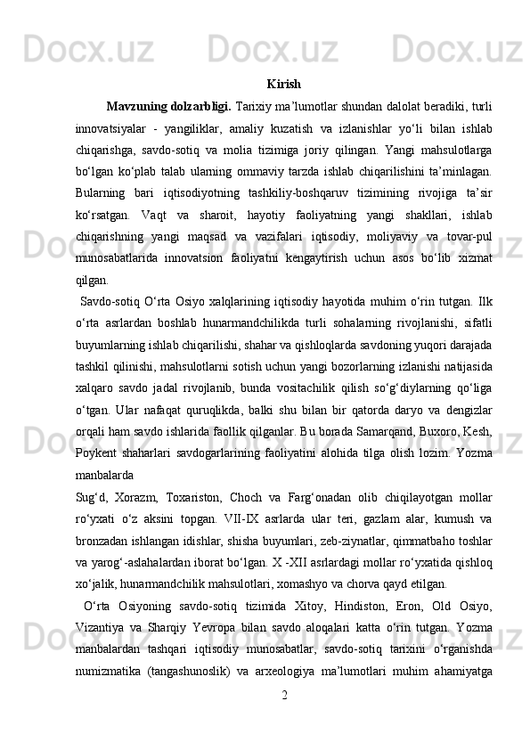  
Kirish 
Mavzuning dolzarbligi.  Tarixiy ma’lumotlar shundan dalolat beradiki, turli
innovatsiyalar   -   yangiliklar,   amaliy   kuzatish   va   izlanishlar   yo‘li   bilan   ishlab
chiqarishga,   savdo-sotiq   va   molia   tizimiga   joriy   qilingan.   Yangi   mahsulotlarga
bo‘lgan   ko‘plab   talab   ularning   ommaviy   tarzda   ishlab   chiqarilishini   ta’minlagan.
Bularning   bari   iqtisodiyotning   tashkiliy-boshqaruv   tizimining   rivojiga   ta’sir
ko‘rsatgan.   Vaqt   va   sharoit,   hayotiy   faoliyatning   yangi   shakllari,   ishlab
chiqarishning   yangi   maqsad   va   vazifalari   iqtisodiy,   moliyaviy   va   tovar-pul
munosabatlarida   innovatsion   faoliyatni   kengaytirish   uchun   asos   bo‘lib   xizmat
qilgan.            
  Savdo-sotiq   O‘rta   Osiyo   xalqlarining   iqtisodiy   hayotida   muhim   o‘rin   tutgan.   Ilk
o‘rta   asrlardan   boshlab   hunarmandchilikda   turli   sohalarning   rivojlanishi,   sifatli
buyumlarning ishlab chiqarilishi, shahar va qishloqlarda savdoning yuqori darajada
tashkil qilinishi, mahsulotlarni sotish uchun yangi bozorlarning izlanishi natijasida
xalqaro   savdo   jadal   rivojlanib,   bunda   vositachilik   qilish   so‘g‘diylarning   qo‘liga
o‘tgan.   Ular   nafaqat   quruqlikda,   balki   shu   bilan   bir   qatorda   daryo   va   dengizlar
orqali ham savdo ishlarida faollik qilganlar. Bu borada Samarqand, Buxoro, Kesh,
Poykent   shaharlari   savdogarlarining   faoliyatini   alohida   tilga   olish   lozim.   Yozma
manbalarda 
Sug‘d,   Xorazm,   Toxariston,   Choch   va   Farg‘onadan   olib   chiqilayotgan   mollar
ro‘yxati   o‘z   aksini   topgan.   VII-IX   asrlarda   ular   teri,   gazlam   alar,   kumush   va
bronzadan ishlangan idishlar, shisha buyumlari, zeb-ziynatlar, qimmatbaho toshlar
va yarog‘-aslahalardan iborat bo‘lgan. X -XII asrlardagi mollar ro‘yxatida qishloq
xo‘jalik, hunarmandchilik mahsulotlari, xomashyo va chorva qayd etilgan.  
  O‘rta   Osiyoning   savdo-sotiq   tizimida   Xitoy,   Hindiston,   Eron,   Old   Osiyo,
Vizantiya   va   Sharqiy   Yevropa   bilan   savdo   aloqalari   katta   o‘rin   tutgan.   Yozma
manbalardan   tashqari   iqtisodiy   munosabatlar,   savdo-sotiq   tarixini   o‘rganishda
numizmatika   (tangashunoslik)   va   arxeologiya   ma’lumotlari   muhim   ahamiyatga
2  
  