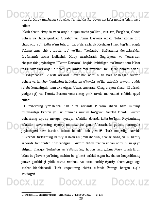 uchrab, Xitoy manbalari (Suyshu, Tanshu)da Shi, Kyuysha kabi nomlar bilan qayd
etiladi.
  Kesh shahri rivojida voha orqali   о ‘tgan savdo y о ‘llari, xususan, Farg‘ona, Choch
vohasi   va   Samarqanddan   Oqrabot   va   Temir   Darvoza   orqali   Toharistonga   olib
chiquvchi   y о ‘l   katta   о ‘rin  tutardi.  Ilk   о ‘rta   asrlarda   Keshdan   Hisor   tog‘lari   orqali
Toharistonga   olib   о ‘tuvchi   tog‘   y о ‘llari   (Toshrabot,   Kaltaminor   dovonlari)dan
foydalanish   ancha   faollashdi.   Xitoy   manbalarida   Sug‘diyona   va   Toxariston
chegarasida   joylashgan   “Temir   Darvoza”   haqida   keltirilgan   ma’lumot   ham   Hisor
tog‘i dovonlari orqali   о ‘tuvchi y о ‘llardan faol foydalanilganligidan dalolat beradi.
Sug‘diyonadan   ilk   о ‘rta   asrlarda   Toxariston   nomi   bilan   atala   boshlagan   Surxon
vohasi   va   Janubiy   Tojikiston   hududlariga   о ‘tuvchi   y о ‘llar   xitoylik   sayyoh,   budda
rohibi   kundaligida   ham   aks   etgan.   Unda,   xususan,   Chag‘oniyon   shahri   (Budrach
yodgorligi)   va   Termiz   Surxon   vohasining   yirik   savdo   markazlari   sifatida   qayd
etiladi.            
  Gumilevning   yozishicha   “Ilk   о ‘rta   asrlarda   Buxoro   shahri   ham   mintaqa
miqyosidagi   karvon   y о ‘llari   tizimida   muhim   b о ‘g‘inni   tashkil   topadi.   Buxoro
vohasining   siyosiy   mavqei,   ayniqsa,   eftalitlar   davrida   katta   b о ‘lgan.   Poykentning
eftalitlar   davlatining   siyosiy   markazi   b о ‘lgani,   Varaxshada   podsho   qarorgohi
joylashgani   ham   bundan   dalolat   beradi”   deb   yozadi 1
.   Turk   xoqonligi   davrida
Buxoroda   turklarning   harbiy   lashkarlari   joylashtirilib,   shahar   Shad,   ya’ni   harbiy
sarkarda   tomonidan   boshqarilgan   .   Buxoro   Xitoy   manbalaridan   nomi   bilan   qayd
etilgan.   Sharqiy   Turkiston   va   Yettisuvdagi   hoqon   qarorgohini   Marv   orqali   Eron
bilan bog‘lovchi y о ‘lning muhim  b о ‘g‘inini tashkil  etgan bu shahar  hoqonlikning
janubi-g‘arbidagi   yirik   savdo   markazi   va   katta   harbiy-siyosiy   ahamiyatga   ega
shahar   hisoblanardi.   Turk   xoqonining   elchisi   sifatida   Eronga   borgan   sug‘d
savdogari 
 
1  Гумилев JI.H. Древние тюрки. - СПб.: СЗКЭО “Кристал”, 2003. — С. 176. 
20