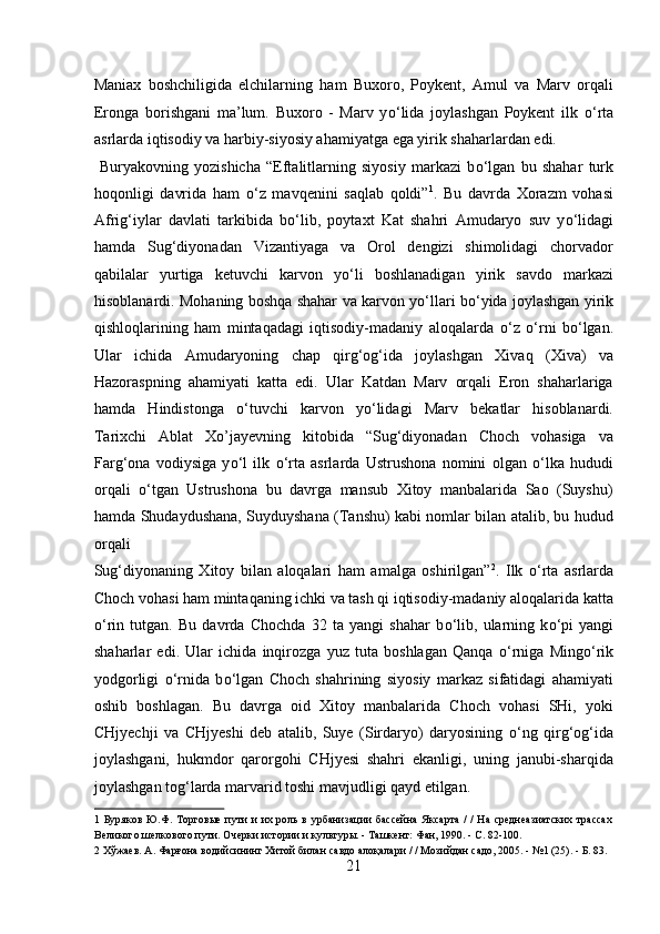 Maniax   boshchiligida   elchilarning   ham   Buxoro,   Poykent,   Amul   va   Marv   orqali
Eronga   borishgani   ma’lum.   Buxoro   -   Marv   y о ‘lida   joylashgan   Poykent   ilk   о ‘rta
asrlarda iqtisodiy va harbiy-siyosiy ahamiyatga ega yirik shaharlardan edi. 
  Buryakovning   yozishicha   “Eftalitlarning   siyosiy   markazi   b о ‘lgan   bu   shahar   turk
hoqonligi   davrida   ham   о ‘z   mavqenini   saqlab   qoldi” 1
.   Bu   davrda   Xorazm   vohasi
Afrig‘iylar   davlati   tarkibida   b о ‘lib,   poytaxt   Kat   shahri   Amudaryo   suv   y о ‘lidagi
hamda   Sug‘diyonadan   Vizantiyaga   va   Orol   dengizi   shimolidagi   chorvador
qabilalar   yurtiga   ketuvchi   karvon   y о ‘li   boshlanadigan   yirik   savdo   markazi
hisoblanardi. Mohaning boshqa shahar va karvon y о ‘llari b о ‘yida joylashgan yirik
qishloqlarining   ham   mintaqadagi   iqtisodiy-madaniy   aloqalarda   о ‘z   о ‘rni   b о ‘lgan.
Ular   ichida   Amudaryoning   chap   qirg‘og‘ida   joylashgan   Xivaq   (Xiva)   va
Hazoraspning   ahamiyati   katta   edi.   Ular   Katdan   Marv   orqali   Eron   shaharlariga
hamda   Hindistonga   о ‘tuvchi   karvon   y о ‘lidagi   Marv   bekatlar   hisoblanardi.
Tarixchi   Ablat   Xo’jayevning   kitobida   “Sug‘diyonadan   Choch   vohasiga   va
Farg‘ona   vodiysiga   y о ‘l   ilk   о ‘rta   asrlarda   Ustrushona   nomini   olgan   о ‘lka   hududi
orqali   о ‘tgan   Ustrushona   bu   davrga   mansub   Xitoy   manbalarida   Sao   (Suyshu)
hamda Shudaydushana, Suyduyshana (Tanshu) kabi nomlar bilan atalib, bu hudud
orqali 
Sug‘diyonaning   Xitoy   bilan   aloqalari   ham   amalga   oshirilgan” 2
.   Ilk   о ‘rta   asrlarda
Choch vohasi ham mintaqaning ichki va tash qi iqtisodiy-madaniy aloqalarida katta
о ‘rin   tutgan.   Bu   davrda   Chochda   32   ta   yangi   shahar   b о ‘lib,   ularning   k о ‘pi   yangi
shaharlar   edi.   Ular   ichida   inqirozga   yuz   tuta   boshlagan   Qanqa   о ‘rniga   Ming о ‘rik
yodgorligi   о ‘rnida   b о ‘lgan   Choch   shahrining   siyosiy   markaz   sifatidagi   ahamiyati
oshib   boshlagan.   Bu   davrga   oid   Xitoy   manbalarida   Choch   vohasi   SHi,   yoki
CHjyechji   va   CHjyeshi   deb   atalib,   Suye   (Sirdaryo)   daryosining   о ‘ng   qirg‘og‘ida
joylashgani,   hukmdor   qarorgohi   CHjyesi   shahri   ekanligi,   uning   janubi-sharqida
joylashgan tog‘larda marvarid toshi mavjudligi qayd etilgan.    
1   Буряков Ю.Ф. Торговые  пути  и  их роль  в урбанизации  бассейна  Яксарта  /  /  На среднеазиатских трассах
Великого шелкового пути. Очерки истории и культуры. - Ташкент: Фан, 1990. - С. 82-100. 
2  Хўжаев. А. Фарғона водийсининг Хитой билан савдо алоқалари / / Мозийдан садо, 2005. - №1 (25). - Б. 83. 
21  
  