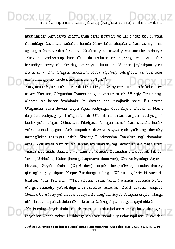   Bu voha orqali mintaqaning sh arqiy (Farg‘ona vodiysi) va shimoliy dasht 
 
hududlaridan   Amudaryo   kechuvlariga   qarab   ketuvchi   yо‘llar   о‘tgan   bо‘lib,   voha
shimoldagi   dasht   chorvadorlari   hamda   Xitoy   bilan   aloqalarda   ham   asosiy   о‘rin
egallagan   hududlardan   biri   edi.   Kitobda   yana   shunday   ma’lumotlar   uchraydi
“Farg‘ona   vodiysining   ham   ilk   о‘rta   asrlarda   mintaqaning   ichki   va   tashqi
iqtisodiymadaniy   aloqalaridagi   vqamiyati   katta   edi   Vohada   joylashgan   yirik
shaharlar   -   О‘t,   О‘zgan,   Axsikent,   Kuba   (Qо‘va),   Marg‘ilon   va   boshqalar
mintaqaning yirik savdo markazlaridan bо‘lgan” 1
.         
 Farg‘ona iodiysi ilk о‘rta asrlarda О‘rta Osiyo - Xitoy munosabatlarida katta о‘rin
tutgan   Xususan,   О‘zgandan   Tyanshandagi   dovonlari   orqali   SHarqiy   Turkistonga
о‘tuvchi   yо‘llardan   foydalanish   bu   davrda   jadal   rivojlanib   bordi.   Bu   davrda
О‘zgandan   Yassi   dovoni   orqali   Apna   vodiysiga,   Kppa-Kryin,   Otbosh   va   Norin
daryolari   vodiysiga   yо‘l   о‘tgan   bо‘lib,   O’tbosh   shahridan   Farg’ona   vodiysiga   6
kunlik   yо‘l   bо‘lgan.   Otboshdan   Tibetgacha   b о ‘lgan   masofa   ham   shuncha   kunlik
y о ‘lni   tashkil   qilgan.   Turk   xoqonligi   davrida   Buyuk   ipak   y о ‘lining   shimoliy
tarmog‘ining   ahamiyati   oshib,   Sharqiy   Turkistondan   Tyanshan   tog‘   dovonlari
orqali   Yettisuvga   о ‘tuvchi   y о ‘llardan   foydalanish,   tog‘   dovonlarini   о ‘zlash   tirish
yanada rivojlandi. Shimoliy y о ‘lning bir  tarmog‘i Zomindan Shosh orqali Isfijob,
Taroz,   Uchbuloq,   Kulan   (hozirgi   Lugovaya   stansiyasi),   Chu   vodiysidagi   Aspara,
Navket,   Suyab   shahri   (Oq-Beshim)   orqali   Issiqk о ‘lning   janubiy-sharqiy
qishlog‘ida   joylashgan.   Yuqori   Barskanga   kelingan   XI   asrning   birinchi   yarmida
tuzilgan   “Sin   Tan   shu”   (“Tan   sulolasi   yangi   tarixi”)   asarida   yuqorida   k о ‘rib
о ‘tilgan   shimoliy   y о ‘nalishga   mos   ravishda,   Ansudan   Bedel   dovoni,   Issiqk о ‘l
(Jexay), CHu (Suy-ye) daryosi vodiysi, Bolasug‘un, Suyob, Ashpara orqali Talasga
olib chiquvchi y о ‘nalishdan ilk  о ‘rta asrlarda keng foydalanilgani qayd etiladi.   
 Yettisuvdagi Suyab shahrida turli mamlakatlardan kelgan savdogarlar yashashgan.
Suyabdan  Choch   vohasi   idishlariga   о ‘xshash   sopol   buyumlar   topilgani   Chochdan
1  Хўжаев. А. Фарғона водийсининг Хитой билан савдо алоқалари / / Мозийдан садо, 2005. - №1 (25). - Б. 91. 
22  
  