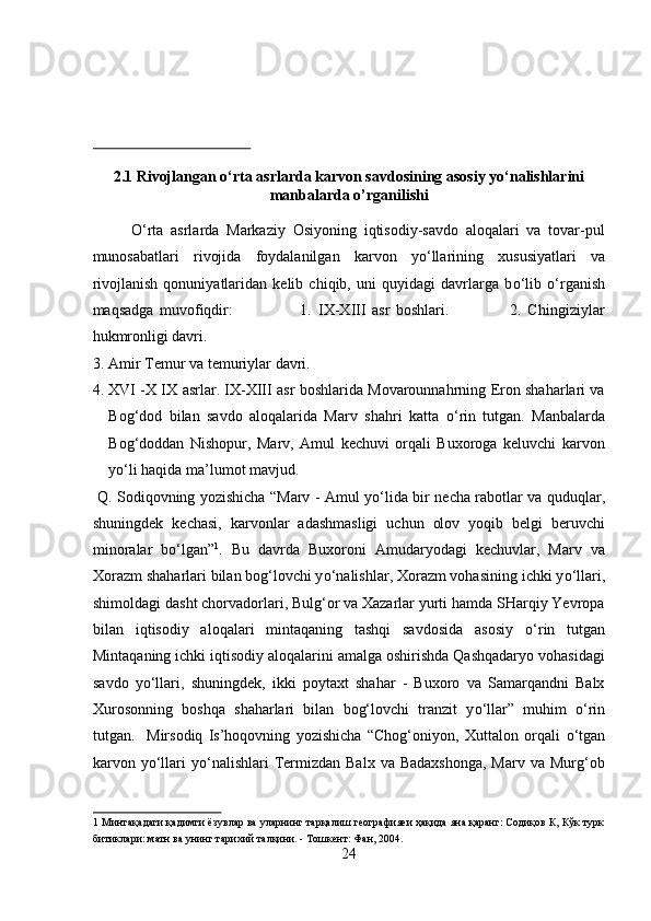  
 
 
2.1 Rivojlangan o‘rta asrlarda karvon savdosining asosiy yo‘nalishlarini
manbalarda o’rganilishi 
О ‘rta   asrlarda   Markaziy   Osiyoning   iqtisodiy-savdo   aloqalari   va   tovar-pul
munosabatlari   rivojida   foydalanilgan   karvon   y о ‘llarining   xususiyatlari   va
rivojlanish   qonuniyatlaridan   kelib   chiqib,   uni   quyidagi   davrlarga   b о ‘lib   о ‘rganish
maqsadga   muvofiqdir:                       1.   IX-XIII   asr   boshlari.                     2.   Chingiziylar
hukmronligi davri.       
3. Amir Temur va temuriylar davri.           
4. XVI -X IX asrlar. IX-XIII asr boshlarida Movarounnahrning Eron shaharlari va
Bog‘dod   bilan   savdo   aloqalarida   Marv   shahri   katta   о ‘rin   tutgan.   Manbalarda
Bog‘doddan   Nishopur,   Marv,   Amul   kechuvi   orqali   Buxoroga   keluvchi   karvon
y о ‘li haqida ma’lumot mavjud.       
  Q. Sodiqovning yozishicha “Marv - Amul y о ‘lida bir necha rabotlar va quduqlar,
shuningdek   kechasi,   karvonlar   adashmasligi   uchun   olov   yoqib   belgi   beruvchi
minoralar   b о ‘lgan” 1
.   Bu   davrda   Buxoroni   Amudaryodagi   kechuvlar,   Marv   va
Xorazm shaharlari bilan bog‘lovchi y о ‘nalishlar, Xorazm vohasining ichki y о ‘llari,
shimoldagi dasht chorvadorlari, Bulg‘or va Xazarlar yurti hamda SHarqiy Yevropa
bilan   iqtisodiy   aloqalari   mintaqaning   tashqi   savdosida   asosiy   о ‘rin   tutgan
Mintaqaning ichki iqtisodiy aloqalarini amalga oshirishda Qashqadaryo vohasidagi
savdo   y о ‘llari,   shuningdek,   ikki   poytaxt   shahar   -   Buxoro   va   Samarqandni   Balx
Xurosonning   boshqa   shaharlari   bilan   bog‘lovchi   tranzit   y о ‘llar”   muhim   о ‘rin
tutgan.     Mirsodiq   Is’hoqovning   yozishicha   “Chog‘oniyon,   Xuttalon   orqali   о ‘tgan
karvon y о ‘llari  y о ‘nalishlari   Termizdan  Balx  va  Badaxshonga,  Marv  va  Murg‘ob
1  Минтақадаги қадимги ёзувлар ва уларнинг тарқалиш географияеи ҳақида яна қаранг: Содиқов К, Кўк турк
битиклари: матн ва унинг тарихий талқини. - Тошкент: Фан, 2004. 
24  
  