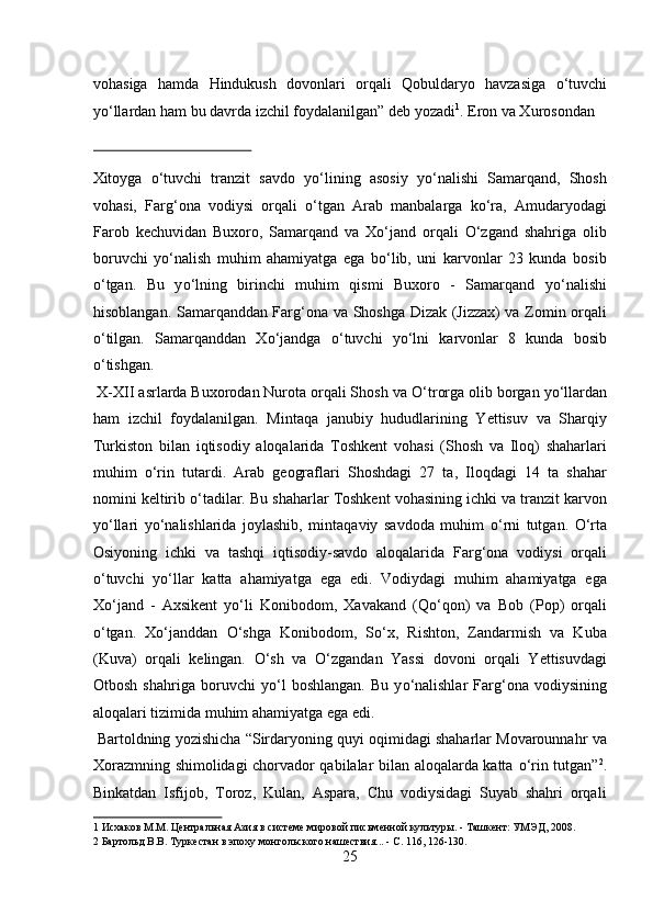 vohasiga   hamda   Hindukush   dovonlari   orqali   Qobuldaryo   havzasiga   о ‘tuvchi
y о ‘llardan ham bu davrda izchil foydalanilgan” deb yozadi 1
.  Eron va Xurosondan 
 
Xitoyga   о‘tuvchi   tranzit   savdo   yо‘lining   asosiy   yо‘nalishi   Samarqand,   Shosh
vohasi,   Farg‘ona   vodiysi   orqali   о‘tgan   Arab   manbalarga   kо‘ra,   Amudaryodagi
Farob   kechuvidan   Buxoro,   Samarqand   va   Xо‘jand   orqali   О‘zgand   shahriga   olib
boruvchi   yо‘nalish   muhim   ahamiyatga   ega   bо‘lib,   uni   karvonlar   23   kunda   bosib
о‘tgan.   Bu   y о ‘lning   birinchi   muhim   qismi   Buxoro   -   Samarqand   y о ‘nalishi
hisoblangan. Samarqanddan Farg‘ona va Shoshga Dizak (Jizzax) va Zomin orqali
о ‘tilgan.   Samarqanddan   X о ‘jandga   о ‘tuvchi   y о ‘lni   karvonlar   8   kunda   bosib
о ‘tishgan.  
 X-XII asrlarda Buxorodan Nurota orqali Shosh va  О ‘trorga olib borgan y о ‘llardan
ham   izchil   foydalanilgan.   Mintaqa   janubiy   hududlarining   Yettisuv   va   Sharqiy
Turkiston   bilan   iqtisodiy   aloqalarida   Toshkent   vohasi   (Shosh   va   Iloq)   shaharlari
muhim   о ‘rin   tutardi.   Arab   geograflari   Shoshdagi   27   ta,   Iloqdagi   14   ta   shahar
nomini keltirib  о ‘tadilar. Bu shaharlar Toshkent vohasining ichki va tranzit karvon
y о ‘llari   y о ‘nalishlarida   joylashib,   mintaqaviy   savdoda   muhim   о ‘rni   tutgan.   О ‘rta
Osiyoning   ichki   va   tashqi   iqtisodiy-savdo   aloqalarida   Farg‘ona   vodiysi   orqali
о ‘tuvchi   y о ‘llar   katta   ahamiyatga   ega   edi.   Vodiydagi   muhim   ahamiyatga   ega
X о ‘jand   -   Axsikent   y о ‘li   Konibodom,   Xavakand   (Q о ‘qon)   va   Bob   (Pop)   orqali
о ‘tgan.   X о ‘janddan   О ‘shga   Konibodom,   S о ‘x,   Rishton,   Zandarmish   va   Kuba
(Kuva)   orqali   kelingan.   О ‘sh   va   О ‘zgandan   Yassi   dovoni   orqali   Yettisuvdagi
Otbosh   shahriga   boruvchi   y о ‘l   boshlangan.   Bu   y о ‘nalishlar   Farg‘ona   vodiysining
aloqalari tizimida muhim ahamiyatga ega edi.       
 Bartoldning yozishicha “Sirdaryoning quyi oqimidagi shaharlar Movarounnahr va
Xorazmning shimolidagi chorvador qabilalar bilan aloqalarda katta   о ‘rin tutgan” 2
.
Binkatdan   Isfijob,   Toroz,   Kulan,   Aspara,   Chu   vodiysidagi   Suyab   shahri   orqali
1  Исхаков М.М. Центральная Азия в системе мировой письменной культуры. - Ташкент: УМЭД, 2008. 
2  Бартольд В.В. Туркестан в эпоху монгольского нашествия... - С. 116, 126-130. 
25  
  