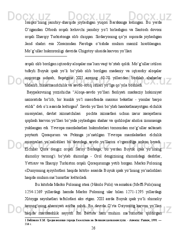 Issiqk о ‘lning   janubiy-sharqida   joylashgan   yuqori   Barskanga   kelingan.   Bu   yerda
О ‘zgandan   Otbosh   orqali   keluvchi   janubiy   y о ‘l   birlashgan   va   Santosh   dovoni
orqali   Sharqiy   Turkistonga   olib   chiqqan.   Sirdaryoning   q о ‘yi   oqimida   joylashgan
Jand   shahri   esa   Xorazmdan   Farobga   о ‘tishda   muhim   manzil   hisoblangan.
M о ‘g‘ullar hukmronligi davrida Chigotoy ulusida karvon y о ‘llari 
 
orqali olib borilgan iqtisodiy aloqalar ma’lum vaqt tо‘xtab qoldi. Mо‘g‘ullar istilosi
tufayli   Buyuk   ipak   yо‘li   bо‘ylab   olib   borilgan   madaniy   va   iqtisodiy   aloqalar
inqirozga   uchrab,   faqatgina   XIII   asrning   60-70   yillaridan   boshlab   shaharlar
tiklanib, hunarmandchilik va savdo-sotiq ishlari yо‘lga qo’yila boshladi.   
  Baypakovning   yozishicha   “Aloqa-savdo   yо‘llari   faoliyati   markaziy   hokimiyat
nazoratida   bо‘lib,   bir   kunlik   yо‘l   masofasida   maxsus   bekatlar   -   yomlar   barpo
etildi” deb o’z asarida keltirgan 1
. Savdo yо‘llari bо‘ylab harakatlanayotgan elchilik
missiyalari,   davlat   xizmatchilari     pochta   xizmatlari   uchun   zarur   xarajatlarni
qoplash karvon yо‘llari bо‘yida joylashgan shahar va qishloqlar aholisi zimmasiga
yuklangan edi. Yevropa mamlakatlari hukmdorlari tomonidan mо‘g‘ullar saltanati
poytaxti   Qoraqurum   va   Pekinga   jо‘natilgan   Yevropa   mamlakatlari   elchilik
missiyalari   yо‘nalishlari   bu   davrdagi   savdo   yо‘llarini   о‘rganishga   imkon   beradi.
Elchilar   Qora   dengiz   orqali   Saroy   Berkaga,   bu   yerdan   Buyuk   ipak   yо‘lining
shimoliy   tarmog‘i   bо‘ylab   shimolga   -   Orol   dengizining   shimolidagi   dashtlar,
Yettisuv va Sharqiy Turkiston orqali Qoraqurumga yetib borgan. Marko Poloning
«Dunyoning ajoyibotlari haqida kitob» asarida Buyuk ipak yо‘lining yо‘nalishlari
haqida muhim ma’lumotlar keltiriladi.       
  Bu kitobda Marko Poloning otasi (Nikolo Polo) va amakisi (Meffi Polo)ning 
1254-1269   yillardagi   hamda   Marko   Poloning   ular   bilan   1271-1295   yillardagi
Xitoyga   sayohatlari   tafsilotlari   aks   etgan.   XIII   asrda   Buyuk   ipak   y о ‘li   shimoliy
tarmog‘ining   ahamiyati   ancha   oshdi.   Bu   davrda   О ‘rta   Osiyoning   karvon   y о ‘llari
haqida   marokashlik   sayyoh   Ibn   Battuta   ham   muhim   ma’lumotlar   qoldirgan
1  Байпаков К.М. Средневековые города Казахстана на Великом шелковом пути. - Алматы: Ғылим, 1998. —
216 с. 
26  
  