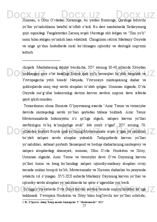 Xususan,   u   Oltin   О ‘rdadan   Xorazmga,   bu   yerdan   Buxoroga,   Qarshiga   keluvchi
y о ‘llar   y о ‘nalishlarini   batafsil   ta’riflab   о ‘tadi.   Bu   davr   manbalarida   Sirdaryoning
quyi oqimidagi Yangikentdan Zarnuq orqali Nurotaga olib kelgan va “Xon y о ‘li”
nomi bilan atalgan y о ‘nalish ham eslatiladi. Chingizxon istilosi Markaziy Osiyoda
va   unga   q о ‘shni   hududlarda   misli   k о ‘rilmagan   iqtisodiy   va   ekologik   inqirozni
keltirib 
 
chiqardi.   Manbalarning   dalolat   berishicha,   XIV   asrning   30-40   yillarida   Xitoydan
boshlangan   qora   о‘lat   kasalligi   Buyuk   ipak   yо‘li   tarmoqlari   bо‘ylab   tarqaladi   va
Yevropagacha   yetib   boradi!   Natijada,   Yevroosiyo   mintaqasining   shahar   va
qishloqlarida   uzoq   vaqt   savdo   aloqalari   tо‘xtab   qolgan.   Umuman   olganda,   О‘rta
Osiyoda   mо‘g‘ullar   hukmronligi   davrini   karvon   savdosi   inqirozi   davri   sifatida
qayd qilish mumkin.           
  Temurshunos   olima   Shoxista   O’ljayevaning   asarida   “Amir   Temur   va   temuriylar
davrida   mintaqadagi   savdo   yо‘llari   qaytadan   tiklana   boshladi.   Amir   Temur
Movarounnahrda   hokimiyatni   о‘z   qо‘liga   olgach,   xalqaro   karvon   yо‘llari
xavfsizligini   tо‘liq   ta’minlashga   erish”   deb   yozib   o’tgan 1
.   XIV   asrning   70-
yillaridan boshlab Buyuk ipak yо‘lining Movarounnahr orqali о‘tgan yо‘nalishlari
bо‘ylab   xalqaro   savdo   aloqalar   yuksaldi.   Tadqiqotlarda   karvon   yо‘llari
yо‘nalishlari, saltanat poytaxti Samarqand va boshqa shaharlarning mintaqaviy va
xalqaro   aloqalardagi   ahamiyati,   xususan,   Oltin   О‘rda:   Hindiston   va   Xitoy,
Umuman   olganda,   Amir   Temur   va   temuriylar   davri   О‘rta   Osiyoning   karvon
yо‘llari   tizimi   va   keng   kо‘lamdagi   xalqaro   iqtisodiy-madaniy   aloqalari   rivoji
tarixida muhim bosqich bо‘lib, Movarounnahr va Xuroson shaharlari bu jarayonda
yetakchi   rol   о‘ynagan.   XVI-XIX   asrlarda  Markaziy   Osiyoning   karvon  yо‘llari   va
iqtisodiy-savdo aloqalari yо‘nalishlarida bir qator о‘zgarishlar yuz berdi.     
 Sо‘nggi о‘rta asrlarda О‘rta Osiyo karvon savdosi tarixida inqiroz holatlari kо‘zga
tashlanadi.   Yevropani   Hindiston   va   Xitoy   bilan   bog‘lovchi   suv   yо‘llari   ochilishi,
1  Sh. O’ljayeva. Aмир Tемур давлат бошкаруви. T. “Akademnashr”. 2017. 
27  
  