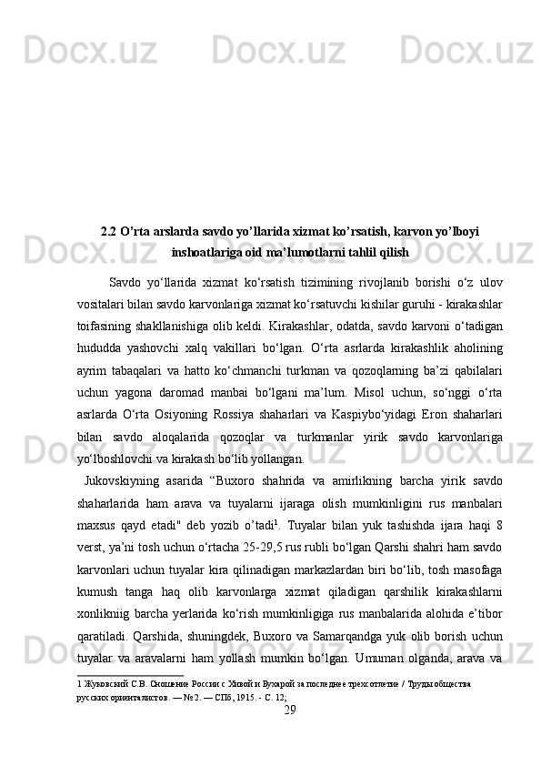  
 
 
 
 
 
2.2 O’rta arslarda savdo yo’llarida xizmat ko’rsatish, karvon yo’lboyi
inshoatlariga oid ma’lumotlarni tahlil qilish 
Savdo   yо‘llarida   xizmat   kо‘rsatish   tizimining   rivojlanib   borishi   о‘z   ulov
vositalari bilan savdo karvonlariga xizmat kо‘rsatuvchi kishilar guruhi - kirakashlar
toifasining shakllanishiga olib keldi. Kirakashlar, odatda, savdo karvoni о‘tadigan
hududda   yashovchi   xalq   vakillari   bо‘lgan.   О‘rta   asrlarda   kirakashlik   aholining
ayrim   tabaqalari   va   hatto   kо‘chmanchi   turkman   va   qozoqlarning   ba’zi   qabilalari
uchun   yagona   daromad   manbai   bо‘lgani   ma’lum.   Misol   uchun,   sо‘nggi   о‘rta
asrlarda   О‘rta   Osiyoning   Rossiya   shaharlari   va   Kaspiybо‘yidagi   Eron   shaharlari
bilan   savdo   aloqalarida   qozoqlar   va   turkmanlar   yirik   savdo   karvonlariga
yо‘lboshlovchi va kirakash bо‘lib yollangan.          
  Jukovskiyning   asarida   “Buxoro   shahrida   va   amirlikning   barcha   yirik   savdo
shaharlarida   ham   arava   va   tuyalarni   ijaraga   olish   mumkinligini   rus   manbalari
maxsus   qayd   etadi"   deb   yozib   o’tadi 1
.   Tuyalar   bilan   yuk   tashishda   ijara   haqi   8
verst, ya’ni tosh uchun о‘rtacha 25-29,5 rus rubli bо‘lgan Qarshi shahri ham savdo
karvonlari  uchun tuyalar  kira qilinadigan markazlardan biri bо‘lib, tosh masofaga
kumush   tanga   haq   olib   karvonlarga   xizmat   qiladigan   qarshilik   kirakashlarni
xonlikniig   barcha   yerlarida   kо‘rish   mumkinligiga   rus   manbalarida   alohida   e’tibor
qaratiladi.   Qarshida,   shuningdek,   Buxoro   va   Samarqandga   yuk   olib   borish   uchun
tuyalar   va   aravalarni   ham   yollash   mumkin   bо‘lgan.   Umuman   olganda,   arava   va
1  Жуковский С.В. Сношение России с Хивой и Бухарой за последнее трехсотлетие / Труды общества 
русских ориенталистов. — № 2. — СПб, 1915. - С. 12; 
29  
  