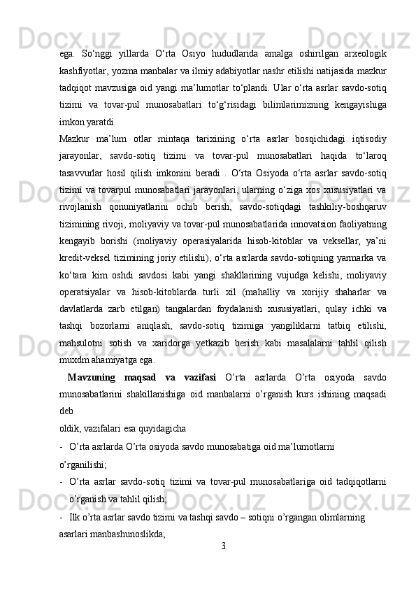 ega.   So‘nggi   yillarda   O‘rta   Osiyo   hududlarida   amalga   oshirilgan   arxeologik
kashfiyotlar, yozma manbalar va ilmiy adabiyotlar nashr etilishi natijasida mazkur
tadqiqot mavzusiga oid yangi  ma’lumotlar to‘plandi. Ular o‘rta asrlar  savdo-sotiq
tizimi   va   tovar-pul   munosabatlari   to‘g‘risidagi   bilimlarimizning   kengayishiga
imkon yaratdi. 
Mazkur   ma’lum   otlar   mintaqa   tarixining   o‘rta   asrlar   bosqichidagi   iqtisodiy
jarayonlar,   savdo-sotiq   tizimi   va   tovar-pul   munosabatlari   haqida   to‘laroq
tasavvurlar   hosil   qilish   imkonini   beradi   .   O‘rta   Osiyoda   o‘rta   asrlar   savdo-sotiq
tizimi   va   tovarpul   munosabatlari   jarayonlari,   ularning   o‘ziga   xos   xususiyatlari   va
rivojlanish   qonuniyatlarini   ochib   berish,   savdo-sotiqdagi   tashkiliy-boshqaruv
tizimining rivoji, moliyaviy va tovar-pul munosabatlarida innovatsion faoliyatning
kengayib   borishi   (moliyaviy   operasiyalarida   hisob-kitoblar   va   veksellar,   ya’ni
kredit-veksel  tizimining joriy etilishi), o‘rta asrlarda savdo-sotiqning yarmarka va
ko‘tara   kim   oshdi   savdosi   kabi   yangi   shakllarining   vujudga   kelishi,   moliyaviy
operatsiyalar   va   hisob-kitoblarda   turli   xil   (mahalliy   va   xorijiy   shaharlar   va
davlatlarda   zarb   etilgan)   tangalardan   foydalanish   xususiyatlari,   qulay   ichki   va
tashqi   bozorlarni   aniqlash,   savdo-sotiq   tizimiga   yangiliklarni   tatbiq   etilishi,
mahsulotni   sotish   va   xaridorga   yetkazib   berish   kabi   masalalarni   tahlil   qilish
muxdm ahamiyatga ega.  
  Mavzuning   maqsad   va   vazifasi   O’rta   asrlarda   O’rta   osiyoda   savdo
munosabatlarini   shakillanishiga   oid   manbalarni   o’rganish   kurs   ishining   maqsadi
deb 
oldik, vazifalari esa quyidagicha                
- O’rta asrlarda O’rta osiyoda savdo munosabatiga oid ma’lumotlarni 
o’rganilishi;                       
- O’rta   asrlar   savdo-sotiq   tizimi   va   tovar-pul   munosabatlariga   oid   tadqiqotlarni
o’rganish va tahlil qilish;        
- Ilk o’rta asrlar savdo tizimi va tashqi savdo – sotiqni o’rgangan olimlarning 
asarlari manbashunoslikda;                  
3  
  