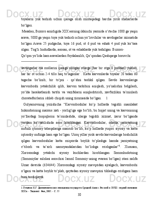 tuyalarni   yuk   tashish   uchun   ijaraga   olish   mintaqadagi   barcha   yirik   shaharlarda
bо‘lgan.           
 Masalan, Buxoro amirligida XIX asrning ikkinchi yarmida о‘rtacha 1000 ga yaqin
arava, 5000 ga yaqin tuya yuk tashish uchun yо‘lovchilar va savdogarlar xizmatida
bо‘lgan   Arava   25   pudgacha,   tuya   16   pud,   ot   6   pud   va   eshak   4   pud   yuk   kо‘tara
olgan.  Tog‘li hududlarda, asosan, ot va eshaklarda yuk tashilgan. Buxoro-
Q о ‘qon y о ‘lida ham aravalardan foydalanilib, Q о ‘qondan Qashqarga boruvchi 
 
savdogarlar   esa   mollarini   ijaraga   olingan   otlarga   (har   bir   otga   8   puddan)   yuklab,
har bir ot uchun 2-4 tillo haq t о ‘laganlar: . Katta karvonlarda tuyalar 20 tadan 60
tagacha   b о ‘linib,   bir   t о ‘pni   -   q о ‘shni   tashkil   qilgan.   Savdo   karvonlariga
karvonboshi   yetakchilik   qilib,   karvon   tarkibini   aniqlash,   y о ‘nalishni   belgilash,
y о ‘lda   harakatlanish   tartibi   va   vazifalarni   aniqlashtirish,   xavfsizlikni   ta’minlash
choratadbirlarini ishlab chiqish uning zimmasida b о ‘lgan.     1
  Gulyamovning   yozishicha   “Karvonboshilar   k о ‘p   hollarda   tegishli   mamlakat
hukmdorining maxsus xati - yorlig‘iga ega b о ‘lib, bu hujjat uning va karvonining
y о ‘llardagi   huquqlarini   ta’minlashda,   ularga   tegishli   xizmat,   zarur   b о ‘lganda
yordam   k о ‘rsatilishida   asos   hisoblangan.   Karvonboshilar,   odatda,   jamiyatning
nufuzli ijtimoiy tabaqalariga mansub b о ‘lib, k о ‘p hollarda yuqori siyosiy va katta
iqtisodiy nufuzga ham ega b о ‘lgan. Uzoq yillar yirik savdo karvonlariga boshchilik
qilgan   karvonboshilar   katta   miqsorda   boylik   t о ‘plashga   hamda   jamiyatning
e’tiborli   va   ta’sirli   namoyandalaridan   b о ‘lishga   erishganlar” 1
.   Xususan,
Xurosondagi   yetakchi   siyosiy   kuchlardan   hisoblangan   Somonhudotning
(Somoniylar sulolasi asoschisi  Ismoil Somoniy uning evarasi b о ‘lgan) otasi xalifa
Umar   davrida   (634644)   Xurosondagi   siyosiy   mavqeidan   ajralgach,   karvonboshi
о ‘lgani va katta boylik t о ‘plab, qaytadan siyosiy mavqeini tiklashga erishgani ham
buni tasdiqlaydi.  
1  Гулямов Х.Г. Дипломатические отношения государств Средней Азии с Россией в XVIII - первой половине
XIX в. - Ташкент: Фан, 2005. - С. 55 
30