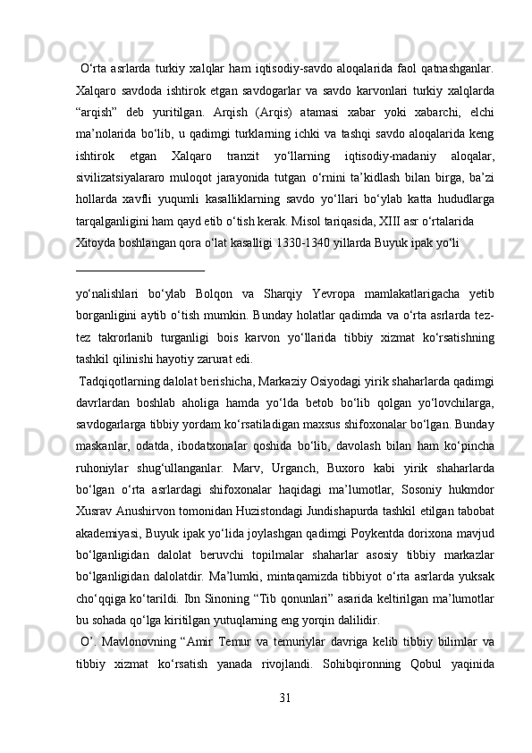   О ‘rta   asrlarda   turkiy   xalqlar   ham   iqtisodiy-savdo   aloqalarida   faol   qatnashganlar.
Xalqaro   savdoda   ishtirok   etgan   savdogarlar   va   savdo   karvonlari   turkiy   xalqlarda
“arqish”   deb   yuritilgan.   Arqish   (Arqis)   atamasi   xabar   yoki   xabarchi,   elchi
ma’nolarida   b о ‘lib,   u   qadimgi   turklarning   ichki   va   tashqi   savdo   aloqalarida   keng
ishtirok   etgan   Xalqaro   tranzit   y о ‘llarning   iqtisodiy-madaniy   aloqalar,
sivilizatsiyalararo   muloqot   jarayonida   tutgan   о ‘rnini   ta’kidlash   bilan   birga,   ba’zi
hollarda   xavfli   yuqumli   kasalliklarning   savdo   y о ‘llari   b о ‘ylab   katta   hududlarga
tarqalganligini ham qayd etib  о ‘tish kerak. Misol tariqasida, XIII asr  о ‘rtalarida 
Xitoyda boshlangan qora  о ‘lat kasalligi 1330-1340 yillarda Buyuk ipak y о ‘li 
 
yо‘nalishlari   bо‘ylab   Bolqon   va   Sharqiy   Yevropa   mamlakatlarigacha   yetib
borganligini  aytib  о‘tish  mumkin.  Bunday  holatlar  qadimda  va  о‘rta  asrlarda  tez-
tez   takrorlanib   turganligi   bois   karvon   yо‘llarida   tibbiy   xizmat   kо‘rsatishning
tashkil qilinishi hayotiy zarurat edi.        
 Tadqiqotlarning dalolat berishicha, Markaziy Osiyodagi yirik shaharlarda qadimgi
davrlardan   boshlab   aholiga   hamda   yо‘lda   betob   bо‘lib   qolgan   yо‘lovchilarga,
savdogarlarga tibbiy yordam kо‘rsatiladigan maxsus shifoxonalar bо‘lgan. Bunday
maskanlar,   odatda,   ibodatxonalar   qoshida   bо‘lib,   davolash   bilan   ham   kо‘pincha
ruhoniylar   shug‘ullanganlar.   Marv,   Urganch,   Buxoro   kabi   yirik   shaharlarda
bо‘lgan   о‘rta   asrlardagi   shifoxonalar   haqidagi   ma’lumotlar,   Sosoniy   hukmdor
Xusrav Anushirvon tomonidan Huzistondagi Jundishapurda tashkil etilgan tabobat
akademiyasi, Buyuk ipak yо‘lida joylashgan qadimgi Poykentda dorixona mavjud
bо‘lganligidan   dalolat   beruvchi   topilmalar   shaharlar   asosiy   tibbiy   markazlar
bо‘lganligidan   dalolatdir.   Ma’lumki,   mintaqamizda   tibbiyot   о‘rta   asrlarda   yuksak
chо‘qqiga kо‘tarildi.   Ibn Sinoning “Tib qonunlari” asarida keltirilgan ma’lumotlar
bu sohada q о ‘lga kiritilgan yutuqlarning eng yorqin dalilidir.    
  O’.   Mavlonovning   “Amir   Temur   va   temuriylar   davriga   kelib   tibbiy   bilimlar   va
tibbiy   xizmat   k о ‘rsatish   yanada   rivojlandi.   Sohibqironning   Qobul   yaqinida
31  
  