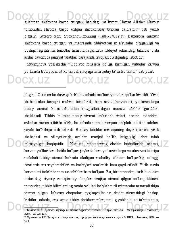 g‘ishtdan   shifoxona   barpo   ettirgani   haqidagi   ma’lumot,   Hazrat   Alisher   Navoiy
tomonidan   Hirotda   barpo   etilgan   shifoxonalar   bundan   dalolatdir”   deb   yozib
o’tgan 1
.   Buxoro   xoni   Subxonqulixonning   (1681-1701YY.)   Buxoroda   maxsus
shifoxona   barpo   ettirgani   va   madrasada   tibbiyotdan   m   a’ruzalar   о ‘qiganligi   va
boshqa   tegishli   ma’lumotlar   ham   mintaqamizda   tibbiyot   sohasidagi   bilimlar   о ‘rta
asrlar davomida jamiyat talablari darajasida rivojlanib kelganligi isbotidir.   
  Muqminova   yozishicha   “Tibbiyot   sohasida   q о ‘lga   kiritilgan   yutuqlar   karvon
y о ‘llarida tibbiy xizmat k о ‘rsatish rivojiga ham ijobiy ta’sir k о ‘rsatdi” deb yozib 
 
o’tgan 2
. О‘rta asrlar davriga kelib bu sohada ma’lum yutuqlar qо‘lga kiritildi. Yirik
shaharlardan   tashqari   muhim   bekatlarda   ham   savdo   karvonlari,   yо‘lovchilarga
tibbiy   xizmat   kо‘rsatish   bilan   shug‘ullanadigan   maxsus   tabiblar   guruhlari
shakllandi.   Tibbiy   bilimlar   tibbiy   xizmat   kо‘rsatish   sirlari,   odatda,   avloddan-
avlodga   meros   sifatida   о‘tib,   bu   sohada   nom   qozongan   kо‘plab   tabiblar   sulolasi
paydo   bо‘lishiga   olib   kelardi.   Bunday   tabiblar   mintaqaning   deyarli   barcha   yirik
shaharlari   va   viloyatlarida   azaldan   mavjud   bо‘lib   kelganligi   isbot   talab
qilmaydigan   haqiqatdir.     Xususan,   mintaqaning   chekka   hududlarida,   asosan,
karvon yо‘llaridan chetda bо‘lgan joylarda ham yо‘lovchilarga va ulov vositalariga
malakali   tibbiy   xizmat   kо‘rsata   oladigan   mahalliy   tabiblar   bо‘lganligi   sо‘nggi
davrlarda rus sayohatchilari va harbiylari asarlarida ham qayd etiladi. Yirik savdo
karvonlari tarkibida maxsus tabiblar ham bо‘lgan. Bu, bir tomondan, turli hududlar
о‘rtasidagi   siyosiy   va   iqtisodiy   aloqalar   rivojiga   xizmat   qilgan   bо‘lsa,   ikkinchi
tomondan, tibbiy bilimlarning savdo yо‘llari bо‘ylab turli mintaqalarga tarqalishiga
xizmat   qilgan.   Maxsus   choparlar,   ayg‘oqchilar   va   davlat   xizmatidagi   boshqa
kishilar,   odatda,   eng   zarur   tibbiy   doridarmonlar,   turli   giyohlar   bilan   ta’minlanib,
1   Мавлонов   Ў.   Қадимги   йўллар   ва   хизмат   кўрсатиш   тизими   /   /   Трансоксиана   -   Мавераннахр.   -   Ташкент,
2007. - Б. 128-135. 
2  Мукминова Р.Г. Бухара - столица ханства, город купцов и искусных мастеров / / ОНУ. - Ташкент, 1997. —
№ 9 
32  
  