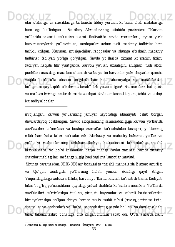 ular   о‘zlariga   va   sheriklariga   birlamchi   tibbiy   yordam   kо‘rsata   olish   malakasiga
ham   ega   bо‘lishgan.     Bo’riboy   Ahmedovning   kitobida   yozishicha   “Karvon
yо‘llarida   xizmat   kо‘rsatish   tizimi   faoliyatida   savdo   markazlari,   ayrim   yirik
karvonsaroylarda   yо‘lovchilar,   savdogarlar   uchun   turli   madaniy   tadbirlar   ham
tashkil   etilgan.   Xususan,   musiqachilar,   raqqosalar   va   shunga   о ‘xshash   madaniy
tadbirlar   faoliyati   y о ‘lga   q о ‘yilgan.   Savdo   y о ‘llarida   xizmat   k о ‘rsatish   tizimi
faoliyati   haqida   fikr   yuritganda,   karvon   y о ‘llari   uzunligini   aniqlash,   turli   aholi
punktlari orasidagi masofani  о ‘lchash va bu y о ‘lni karvonlar yoki choparlar qancha
vaqtda   bosib   о ‘ta   olishini   belgilash   ham   katta   ahamiyatga   ega   masalalardan
b о ‘lganini   qayd qilib   о ‘tishimiz  kerak”  deb yozib  o’tgan 1
. Bu  masalani  hal  qilish
va ma’lum tizimga keltirish markazlashgai davlatlar tashkil toptan, ichki va tashqi
iqtisodiy aloqalar 
 
rivojlangan,   karvon   yо‘llarining   jamiyat   hayotidagi   ahamiyati   oshib   borgan
davrlardayoq   boshlangan.   Savdo   aloqalarining   samaradorligiga   karvon   yо‘llarida
xavfsizlikni   ta’minlash   va   boshqa   xizmatlar   kо‘rsatishdan   tashqari,   yо‘llarning
sifati   ham   katta   ta’sir   kо‘rsatar   edi.   Markaziy   va   mahalliy   hukumat   yо‘llar   va
yо‘lbо‘yi   inshootlarining   uzluksiz   faoliyat   kо‘rsatishini   ta’minlashga   mas’ul
hisoblansada,   yо‘lbо‘yi   inshootlari   barpo   etishga   davlat   xazinasi   hamda   xususiy
shaxslar mablag‘lari sarflanganligig haqidagi ma’lumotlar mavjud.    
 Shunga qaramasdan, XIX- XX asr boshlariga tegishli manbalarda Buxoro amirligi
va   Qо‘qon   xonligida   yо‘llarning   holati   yomon   ekanligi   qayd   etilgan
Yuqoridagilarga xulosa sifatida, karvon yо‘llarida xizmat kо‘rsatish tizimi faoliyati
bilan bog‘liq yо‘nalishlarni quyidagi jadval shaklida kо‘rsatish mumkin. Yо‘llarda
xavfsizlikni   ta’minlashga   intilish,   yirtqich   hayvonlar   va   zaharli   hasharotlardan
himoyalanishga  bо‘lgan  ehtiyoj   hamda tabiiy  muhit   ta’siri  (sovuq,  jazirama  issiq,
shamollar va boshqalar) yо‘lbо‘yi inshootlarining paydo bо‘lishi va davrlar о‘tishi
bilan   takomillashib   borishiga   olib   kelgan   muhim   sabab   edi.   О‘rta   asrlarda   ham
1  Аҳмедов Б. Тарихдан сабоқлар. - Тошкент: Ўқитувчи, 1994. - Б. 187. 
33  
  