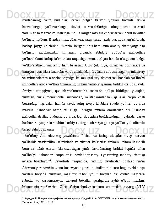 mintaqaning   dasht   hududlari   orqali   о‘tgan   karvon   yо‘llari   bо‘yida   savdo
karvonlariga,   yо‘lovchilarga,   davlat   xizmatchilariga,   aloqa-pochta   xizmati
xodimlariga xizmat kо‘rsatishga mо‘ljallangan maxsus chodirlardan iborat bekatlar
bо‘lgani ma’lum. Bunday inshootlar, vaziyatga qarab tezda qurish va yig‘ishtirish,
boshqa   joyga   kо‘chirish   imkonini   bergani   bois   ham   katta   amaliy   ahamiyatga   ega
bо‘lgani   shubhasizdir.   Umuman   olganda,   ibtidoiy   yо‘lbо‘yi   inshootlari
yо‘lovchilarni tashqi ta’sirlardan saqlashga xizmat qilgan hamda о‘ziga xos belgi,
yо‘lkо‘rsatkich   vazifasini   ham   bajargan.   Ulov   (ot,   tuya,   eshak   va   boshqalar)   va
transport vositalari (aravalar va boshqalar)dan foydalanish boshlangan, mintaqaviy
va   mintaqalararo   aloqalar   vujudga   kelgan   qadimiy   davrlardan   boshlab   yо‘lbо‘yi
inshootlari aloqa yо‘llari tizimining muhim tarkibiy qismini tashkil  eta boshlaydi.
Jamiyat   taraqqiyoti,   qurilish-me’morchilik   sohasida   qо‘lga   kiritilgan   yutuqlar,
xususan,   yirik   monumental   inshootlar,   mustahkamlangan   qal’alar   barpo   etish
borasidagi   tajribalar   hamda   savdo-sotiq   rivoji   talablari   savdo   yо‘llari   bо‘yida
maxsus   inshootlar   barpo   etilishiga   undagan   muhim   omillardan   edi.   Bunday
inshootlar dastlab quduqlar bо‘yida, tog‘ dovonlari boshlanadigan j oylarda, daryo
kechuvlari   yaqinida   muhim   harbiy-strategik   ahamiyatga   ega   yо‘llar   yо‘nalishida
barpo etila boshlagan.          
  Bo’riboy   Ahmedovning   yozishicha   “Ichki   va   tashqi   aloqalar   rivoji   karvon
yо‘llarida   xavfsizlikni   ta’minlash   va   xizmat   kо‘rsatish   tizimini   takomillashtirib
borishni   talab   etardi.   Markazlashgan   yirik   davlatlarning   tashkil   topishi   bilan
yо‘lbо‘yi   inshootlari   barpo   etish   davlat   iqtisodiy   siyosatining   tarkibiy   qismiga
aylana   boshlaydi” 1
.   Qiyoslash   maqsadida,   qadimgi   davrlardan   boshlab,   ya’ni
Ahamoniylar davrida ulkan imperiyaning turli hududlarini о‘zaro bog‘lovchi aloqa
yо‘llari   bо‘yida,   xususan,   mashhur   “Shoh   yо‘li”   bо‘ylab   bir   kunlik   masofada
rabotlar   va   karvonsaroylar   mavjud   bekatlar   qurilganini   aytib   о‘tish   mumkin.
Mutaxassislar   fikricha,   О‘rta   Osiyo   hududida   ham   eramizdan   avvalgi   VI-V
1   Аҳмедов Б. Историко-географическая литература Средней Азии XVT XVIIi вв. (писменные памятники). -
Ташкент: Фан, 1985. - С. 18. 
34  
  