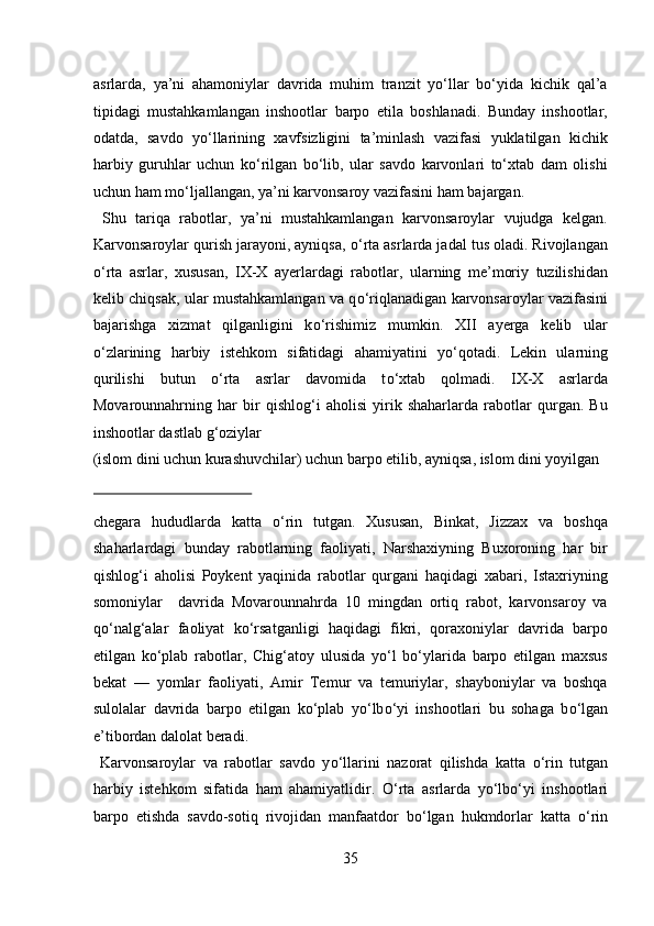 asrlarda,   ya’ni   ahamoniylar   davrida   muhim   tranzit   yо‘llar   bо‘yida   kichik   qal’a
tipidagi   mustahkamlangan   inshootlar   barpo   etila   boshlanadi.   Bunday   inshootlar,
odatda,   savdo   yо‘llarining   xavfsizligini   ta’minlash   vazifasi   yuklatilgan   kichik
harbiy   guruhlar   uchun   kо‘rilgan   bо‘lib,   ular   savdo   karvonlari   tо‘xtab   dam   olishi
uchun ham mо‘ljallangan, ya’ni karvonsaroy vazifasini ham bajargan.    
  Shu   tariqa   rabotlar,   ya’ni   mustahkamlangan   karvonsaroylar   vujudga   kelgan.
Karvonsaroylar qurish jarayoni, ayniqsa,  о ‘rta asrlarda jadal tus oladi. Rivojlangan
о ‘rta   asrlar,   xususan,   IX-X   ayerlardagi   rabotlar,   ularning   me’moriy   tuzilishidan
kelib chiqsak, ular mustahkamlangan va q о ‘riqlanadigan karvonsaroylar vazifasini
bajarishga   xizmat   qilganligini   k о ‘rishimiz   mumkin.   XII   ayerga   kelib   ular
о ‘zlarining   harbiy   istehkom   sifatidagi   ahamiyatini   y о ‘qotadi.   Lekin   ularning
qurilishi   butun   о ‘rta   asrlar   davomida   t о ‘xtab   qolmadi.   IX-X   asrlarda
Movarounnahrning   har   bir   qishlog‘i   aholisi   yirik   shaharlarda   rabotlar   qurgan.   Bu
inshootlar dastlab g‘oziylar 
(islom dini uchun kurashuvchilar) uchun barpo etilib, ayniqsa, islom dini yoyilgan 
 
chegara   hududlarda   katta   о ‘rin   tutgan.   Xususan,   Binkat,   Jizzax   va   boshqa
shaharlardagi   bunday   rabotlarning   faoliyati,   Narshaxiyning   Buxoroning   har   bir
qishlog‘i   aholisi   Poykent   yaqinida   rabotlar   qurgani   haqidagi   xabari,   Istaxriyning
somoniylar     davrida   Movarounnahrda   10   mingdan   ortiq   rabot,   karvonsaroy   va
q о ‘nalg‘alar   faoliyat   k о ‘rsatganligi   haqidagi   fikri,   qoraxoniylar   davrida   barpo
etilgan   k о ‘plab   rabotlar,   Chig‘atoy   ulusida   y о ‘l   b о ‘ylarida   barpo   etilgan   maxsus
bekat   —   yomlar   faoliyati,   Amir   Temur   va   temuriylar,   shayboniylar   va   boshqa
sulolalar   davrida   barpo   etilgan   k о ‘plab   y о ‘lb о ‘yi   inshootlari   bu   sohaga   b о ‘lgan
e’tibordan dalolat beradi.       
  Karvonsaroylar   va   rabotlar   savdo   y о ‘llarini   nazorat   qilishda   katta   о ‘rin   tutgan
harbiy   istehkom   sifatida   ham   ahamiyatlidir.   О ‘rta   asrlarda   y о ‘lb о ‘yi   inshootlari
barpo   etishda   savdo-sotiq   rivojidan   manfaatdor   b о ‘lgan   hukmdorlar   katta   о ‘rin
35  
  