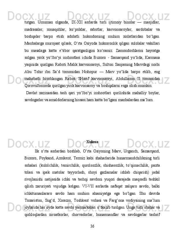 tutgan.   Umuman   olganda,   IX-XII   asrlarda   turli   ijtimoiy   binolar   —   masjidlar,
madrasalar,   xonaqohlar,   k о ‘priklar,   rabotlar,   karvonsaroylar,   sardobalar   va
boshqalar   barpo   etish   adolatli   hukmdorning   muhim   xislatlaridan   b о ‘lgan.
Manbalarga   murojaat   qilsak,   О ‘rta   Osiyoda   hukmronlik   qilgan   sulolalar   vakillari
bu   masalaga   katta   e’tibor   qaratganligini   k о ‘ramiz.   Zamondoshlarini   hayratga
solgan   yirik   y о ‘lb о ‘yi   inshootlari   ichida   Buxoro   -   Samarqand   y о ‘lida,   Karmana
yaqinida   qurilgan   Raboti   Malik   karvonsaroyi,   Sulton   Sanjarning   Marvdagi   noibi
Abu   Tohir   ibn   Sa’d   tomonidan   Nishopur   —   Marv   y о ‘lida   barpo   etilib,   eng
mahobatli   hisoblangan   Raboti   SHarif   karvonsaroyi,   Abdullaxon   II   tomonidan
Qorovulbozorda qurilgan yirik karvonsaroy va boshqalarni esga olish mumkin.    
  Davlat   xazinasidan   tash   qari   y о ‘lb о ‘yi   inshootlari   qurilishida   mahalliy   boylar,
savdogarlar va amaldorlarning hissasi ham katta b о ‘lgani manbalardan ma’lum. 
 
 
 
 
Xulosa 
Ilk   о ‘rta   asrlardan   boshlab,   О ‘rta   Osiyoning   Marv,   Urganch,   Samarqand,
Buxoro,   Poykand,   Axsikent,   Termiz   kabi   shaharlarida   hunarmandchilikning   turli
sohalari   (kulolchilik,   temirchilik,   qurolsozlik,   shishasozlik,   t о ‘qimachilik,   paxta
tolasi   va   ipak   matolar   tayyorlash,   shoyi   gazlamalar   ishlab   chiqarish)   jadal
rivojlanishi   natijasida   ichki   va   tashqi   savdoni   yuqori   darajada   maqsadli   tashkil
qilish   zaruriyati   vujudga   kelgan.   VI-VII   asrlarda   nafaqat   xalqaro   savdo,   balki
ichkitumanlararo   savdo   ham   muhim   ahamiyatga   ega   b о ‘lgan.   Shu   davrda
Toxariston,   Sug‘d,   Xorazm,   Toshkent   vohasi   va   Farg‘ona   vodiysining   ma’lum
joylarida har oyda katta savdo yarmarkalari   о ‘tkazib turilgan. Unga turli shahar va
qishloqlardan   ziroatkorlar,   chorvadorlar,   hunarmandlar   va   savdogarlar   tashrif
36  
  