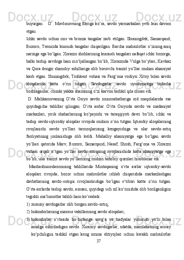 buyurgan.     O’. Mavlonovning fikriga k о ‘ra, savdo yarmarkalari yetti kun davom
etgan. 
Ichki   savdo   uchun   mis   va   bronza   tangalar   zarb   etilgan.   Shuningdek,   Samarqand,
Buxoro, Termizda kumush tangalar chiqarilgan. Barcha mahsulotlar   о ‘zining aniq
narxiga ega b о ‘lgan. Xorazm shohlarining kumush tangalari nafaqat ichki bozorga,
balki tashqi savdoga ham m о ‘ljallangan b о ‘lib, Xorazmda Volga b о ‘ylari, Kavkaz
va Qora dengiz shimoliy sohillariga olib boruvchi tranzit y о ‘llar muhim ahamiyat
kasb   etgan.   Shuningdek,   Toshkent   vohasi   va   Farg‘ona   vodiysi   Xitoy   bilan   savdo
aloqalarida   katta   о ‘rin   tutgan.   Savdogarlar   savdo   uyushmasiga   birlasha
boshlaganlar, chunki yakka shaxsning  о ‘zi karvon tashkil qila olmas edi.  
  D.   Mahkamovaning   O’rta   Osiyo   savdo   munosabatlariga   oid   maqolalarida   esa
quyidagicha   tahlillar   qilingan.   О ‘rta   asrlar   О ‘rta   Osiyoda   savdo   va   madaniyat
markazlari,   yirik   shaharlarning   k о ‘payishi   va   taraqqiyoti   davri   b о ‘lib,   ichki   va
tashqi savdo-iqtisodiy aloqalar rivojida muhim   о ‘rin tutgan Iqtisodiy aloqalarning
rivojlanishi   savdo   y о ‘llari   tarmoqlarining   kengayishiga   va   ular   savdo-sotiq
faoliyatining   jonlanishiga   olib   keldi.   Mahalliy   ahamiyatga   ega   b о ‘lgan   savdo
y о ‘llari   qatorida   Marv,   Buxoro,   Samarqand,   Nasaf,   Shosh,   Farg‘ona   va   Xorazm
vohasi   orqali   о ‘tgan   y о ‘llar   savdo-sotiqning   rivojlanishida   katta   ahamiyatga   ega
b о ‘lib, ular tranzit savdo y о ‘llarining muhim tarkibiy qismlari hisoblanar edi.
  Manbashunoslarimining   tahlillarida   Mintaqaning   о ‘rta   asrlar   iqtisodiy-savdo
aloqalari   rivojida,   bozor   uchun   mahsulotlar   ishlab   chiqarishda   markazlashgan
davlatlarning   savdo-sotiqni   rivojlantirishga   b о ‘lgan   e’tibori   katta   о ‘rin   tutgan.
О ‘rta asrlarda tashqi savdo, asosan, quyidagi uch xil k о ‘rinishda olib borilganligini
tegishli ma’lumotlar tahlili ham k о ‘rsatadi:        
1) xususiy savdogarlar olib borgan savdo-sotiq;       
2) hukmdorlarning maxsus vakillarining savdo aloqalari;    
3) hukmdorlar   о ‘rtasida   bir-birlariga   sovg‘a   va   hadyalar   yuborish   y о ‘li   bilan
amalga oshiriladigan savdo. Xususiy savdogarlar, odatda, mamlakatning asosiy
k о ‘pchiligini   tashkil   etgan   keng   omma   ehtiyojlari   uchun   kerakli   mahsulotlar
37  
  