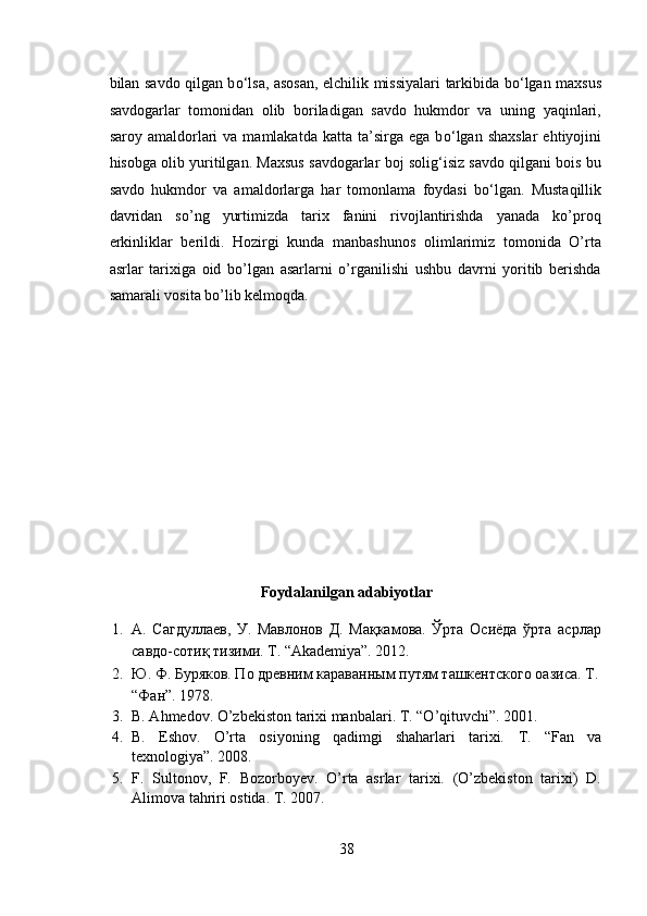 bilan savdo qilgan b о ‘lsa, asosan, elchilik missiyalari tarkibida b о ‘lgan maxsus
savdogarlar   tomonidan   olib   boriladigan   savdo   hukmdor   va   uning   yaqinlari,
saroy  amaldorlari  va   mamlakatda   katta  ta’sirga  ega  b о ‘lgan  shaxslar  ehtiyojini
hisobga olib yuritilgan. Maxsus savdogarlar boj solig‘isiz savdo qilgani bois bu
savdo   hukmdor   va   amaldorlarga   har   tomonlama   foydasi   b о ‘lgan.   Mustaqillik
davridan   so’ng   yurtimizda   tarix   fanini   rivojlantirishda   yanada   ko’proq
erkinliklar   berildi.   Hozirgi   kunda   manbashunos   olimlarimiz   tomonida   O’rta
asrlar   tarixiga   oid   bo’lgan   asarlarni   o’rganilishi   ushbu   davrni   yoritib   berishda
samarali vosita bo’lib kelmoqda. 
 
 
 
 
 
 
 
 
Foydalanilgan adabiyotlar 
1. А.   Сагдуллаев,   У.   Мавлонов   Д.   Мақкамова.   Ўрта   Осиёда   ўрта   асрлар
савдо-сотиқ тизими. T. “Akademiya”. 2012.  
2. Ю. Ф. Буряков. По древним караванным путям ташкентского оазиса. T.
“Фан”. 1978. 
3. B. Ahmedov. O’zbekiston tarixi manbalari.  T. “O’qituvchi”. 2001.  
4. B.   Eshov.   O’rta   osiyoning   qadimgi   shaharlari   tarixi.   T.   “Fan   va
texnologiya”. 2008.  
5. F.   Sultonov,   F.   Bozorboyev.   O’rta   asrlar   tarixi.   (O’zbekiston   tarixi)   D.
Alimova tahriri ostida.  T. 2007. 
38  
  