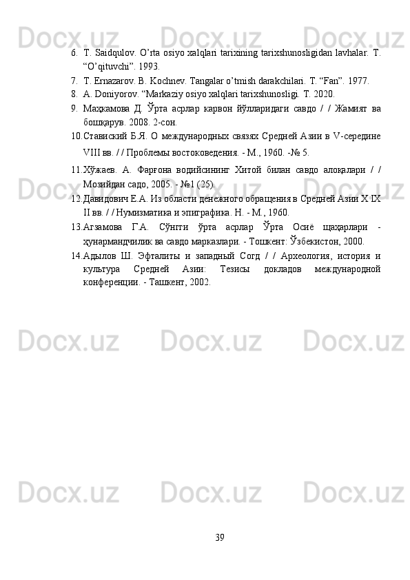 6. T. Saidqulov. O’rta osiyo xalqlari tarixining tarixshunosligidan lavhalar.   T.
“O’qituvchi”. 1993.  
7. T. Ernazarov. B. Kochnev. Tangalar o’tmish darakchilari.  T. “Fan”. 1977.  
8. A. Doniyorov. “Markaziy osiyo xalqlari tarixshunosligi.  T. 2020.  
9. Маҳкамова   Д.   Ўрта   асрлар   карвон   йўлларидаги   савдо   /   /   Жамият   ва
бошқарув. 2008. 2-сон.  
10. Ставиский   Б.Я.   О   международных   связях   Средней   Азии   в   V-середине
VIII вв. / / Проблемы востоковедения. - М., 1960. -№ 5.   
11. Хўжаев.   А.   Фарғона   водийсининг   Хитой   билан   савдо   алоқалари   /   /
Мозийдан садо, 2005. - №1 (25).  
12. Давидович Е.А. Из области денежного обращения в Средней Азии X IX
II вв. / / Нумизматика и эпиграфика. Н. - М., 1960.  
13. Агзамова   Г.А.   Сўнгги   ўрта   асрлар   Ўрта   Осиё   щаҳарлари   -
ҳунармандчилик ва савдо марказлари. - Тошкент: Ўзбекистон, 2000.  
14. Адылов   Ш.   Эфталиты   и   западный   Согд   /   /   Археология,   история   и
культура   Средней   Азии:   Тезисы   докладов   международной
конференции. - Ташкент, 2002.  
 
39  
  