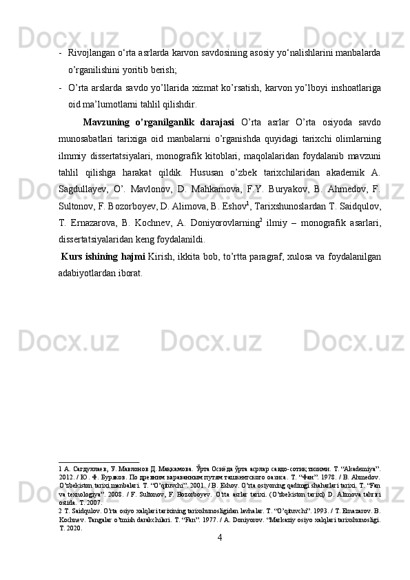 - Rivojlangan o‘rta asrlarda karvon savdosining asosiy yo‘nalishlarini manbalarda
o’rganilishini yoritib berish;        
- O’rta arslarda savdo yo’llarida xizmat ko’rsatish, karvon yo’lboyi inshoatlariga
oid ma’lumotlarni tahlil qilishdir.      
  Mavzuning   o’rganilganlik   darajasi   O’rta   asrlar   O’rta   osiyoda   savdo
munosabatlari   tarixiga   oid   manbalarni   o’rganishda   quyidagi   tarixchi   olimlarning
ilmmiy   dissertatsiyalari,   monografik   kitoblari,   maqolalaridan   foydalanib   mavzuni
tahlil   qilishga   harakat   qildik.   Hususan   o’zbek   tarixchilaridan   akademik   A.
Sagdullayev,   O’.   Mavlonov,   D.   Mahkamova,   F.Y.   Buryakov,   B.   Ahmedov,   F.
Sultonov, F. Bozorboyev, D. Alimova, B. Eshov 1
, Tarixshunoslardan T. Saidqulov,
T.   Ernazarova,   B.   Kochnev,   A.   Doniyorovlarning 2
  ilmiy   –   monografik   asarlari,
dissertatsiyalaridan keng foydalanildi.         
  Kurs ishining hajmi   Kirish, ikkita bob, to’rtta paragraf, xulosa va foydalanilgan
adabiyotlardan iborat. 
 
 
 
 
 
 
 
 
1  А. Сагдуллаев, У. Мавлонов Д. Мақкамова. Ўрта Осиёда ўрта асрлар савдо-сотиқ тизими. T. “Akademiya”.
2012. / Ю. Ф. Буряков. По древним караванным путям ташкентского оазиса. T. “Фан”. 1978. / B. Ahmedov.
O’zbekiston tarixi manbalari. T. “O’qituvchi”. 2001. / B. Eshov. O’rta osiyoning qadimgi shaharlari tarixi. T. “Fan
va   texnologiya”.   2008.   /   F.   Sultonov,   F.   Bozorboyev.   O’rta   asrlar   tarixi.   (O’zbekiston   tarixi)   D.   Alimova   tahriri
ostida. T. 2007. 
2  T. Saidqulov. O’rta osiyo xalqlari tarixining tarixshunosligidan lavhalar. T. “O’qituvchi”. 1993. / T. Ernazarov. B.
Kochnev. Tangalar o’tmish darakchilari. T. “Fan”. 1977. / A. Doniyorov. “Markaziy osiyo xalqlari tarixshunosligi.
T. 2020.  
4  
  