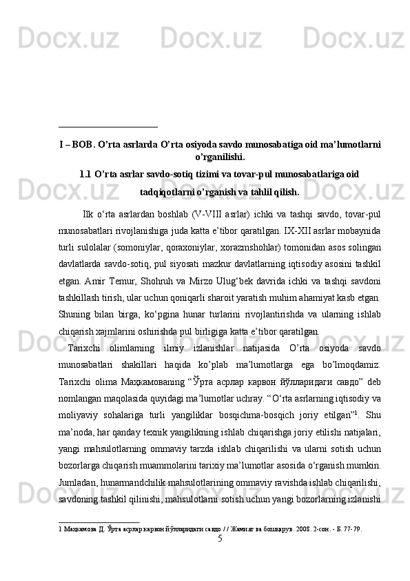  
 
 
 
I – BOB. O’rta asrlarda O’rta osiyoda savdo munosabatiga oid ma’lumotlarni
o’rganilishi. 
1.1 O’rta asrlar savdo-sotiq tizimi va tovar-pul munosabatlariga oid 
tadqiqotlarni o’rganish va tahlil qilish. 
Ilk   о ‘rta   asrlardan   boshlab   (V-VIII   asrlar)   ichki   va   tashqi   savdo,   tovar-pul
munosabatlari rivojlanishiga juda katta e’tibor qaratilgan. IX-XII asrlar mobaynida
turli sulolalar (somoniylar, qoraxoniylar, xorazmshohlar) tomonidan asos solingan
davlatlarda savdo-sotiq, pul siyosati  mazkur davlatlarning iqtisodiy asosini tashkil
etgan.   Amir   Temur,   Shohruh   va   Mirzo   Ulug‘bek   davrida   ichki   va   tashqi   savdoni
tashkillash tirish, ular uchun qoniqarli sharoit yaratish muhim ahamiyat kasb etgan.
Shuning   bilan   birga,   k о ‘pgina   hunar   turlarini   rivojlantirishda   va   ularning   ishlab
chiqarish xajmlarini oshirishda pul birligiga katta e’tibor qaratilgan.    
  Tarixchi   olimlarning   ilmiy   izlanishlar   natijasida   O’rta   osiyoda   savdo
munosabatlari   shakillari   haqida   ko’plab   ma’lumotlarga   ega   bo’lmoqdamiz.
Tarixchi   olima   Маҳкамова ning   “ Ўрта   асрлар   карвон   йўлларидаги   савдо ”   deb
nomlangan maqolasida quyidagi ma’lumotlar uchray. “ О ‘rta asrlarning iqtisodiy va
moliyaviy   sohalariga   turli   yangiliklar   bosqichma-bosqich   joriy   etilgan” 1
.   Shu
ma’noda, har qanday texnik yangilikning ishlab chiqarishga joriy etilishi natijalari,
yangi   mahsulotlarning   ommaviy   tarzda   ishlab   chiqarilishi   va   ularni   sotish   uchun
bozorlarga chiqarish muammolarini tarixiy ma’lumotlar asosida  о ‘rganish mumkin.
Jumladan, hunarmandchilik mahsulotlarining ommaviy ravishda ishlab chiqarilishi,
savdoning tashkil qilinishi, mahsulotlarni sotish uchun yangi bozorlarning izlanishi
1   Маҳкамова   Д .  Ўрта   асрлар   карвон   йўлларидаги   савдо  / /  Жамият   ва   бошқарув .  2008. 2-сон. - Б. 77-79. 
5  
  