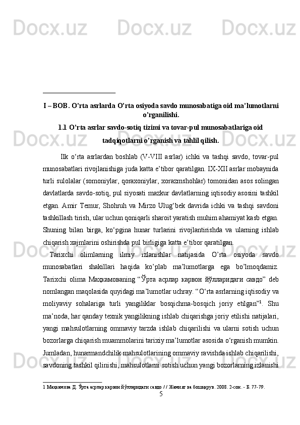 I – BOB. O’rta asrlarda O’rta osiyoda savdo munosabatiga oid ma’lumotlarni
o’rganilishi. 
1.1 O’rta asrlar savdo-sotiq tizimi va tovar-pul munosabatlariga oid 
tadqiqotlarni o’rganish va tahlil qilish. 
Ilk   о ‘rta   asrlardan   boshlab   (V-VIII   asrlar)   ichki   va   tashqi   savdo,   tovar-pul
munosabatlari rivojlanishiga juda katta e’tibor qaratilgan. IX-XII asrlar mobaynida
turli sulolalar (somoniylar, qoraxoniylar, xorazmshohlar) tomonidan asos solingan
davlatlarda savdo-sotiq, pul siyosati  mazkur davlatlarning iqtisodiy asosini tashkil
etgan.   Amir   Temur,   Shohruh   va   Mirzo   Ulug‘bek   davrida   ichki   va   tashqi   savdoni
tashkillash tirish, ular uchun qoniqarli sharoit yaratish muhim ahamiyat kasb etgan.
Shuning   bilan   birga,   k о ‘pgina   hunar   turlarini   rivojlantirishda   va   ularning   ishlab
chiqarish xajmlarini oshirishda pul birligiga katta e’tibor qaratilgan.    
  Tarixchi   olimlarning   ilmiy   izlanishlar   natijasida   O’rta   osiyoda   savdo
munosabatlari   shakillari   haqida   ko’plab   ma’lumotlarga   ega   bo’lmoqdamiz.
Tarixchi   olima   Маҳкамова ning   “ Ўрта   асрлар   карвон   йўлларидаги   савдо ”   deb
nomlangan maqolasida quyidagi ma’lumotlar uchray. “ О ‘rta asrlarning iqtisodiy va
moliyaviy   sohalariga   turli   yangiliklar   bosqichma-bosqich   joriy   etilgan” 1
.   Shu
ma’noda, har qanday texnik yangilikning ishlab chiqarishga joriy etilishi natijalari,
yangi   mahsulotlarning   ommaviy   tarzda   ishlab   chiqarilishi   va   ularni   sotish   uchun
bozorlarga chiqarish muammolarini tarixiy ma’lumotlar asosida  о ‘rganish mumkin.
Jumladan, hunarmandchilik mahsulotlarining ommaviy ravishda ishlab chiqarilishi,
savdoning tashkil qilinishi, mahsulotlarni sotish uchun yangi bozorlarning izlanishi
1   Маҳкамова   Д .  Ўрта   асрлар   карвон   йўлларидаги   савдо  / /  Жамият   ва   бошқарув .  2008. 2-сон. - Б. 77-79. 
5
