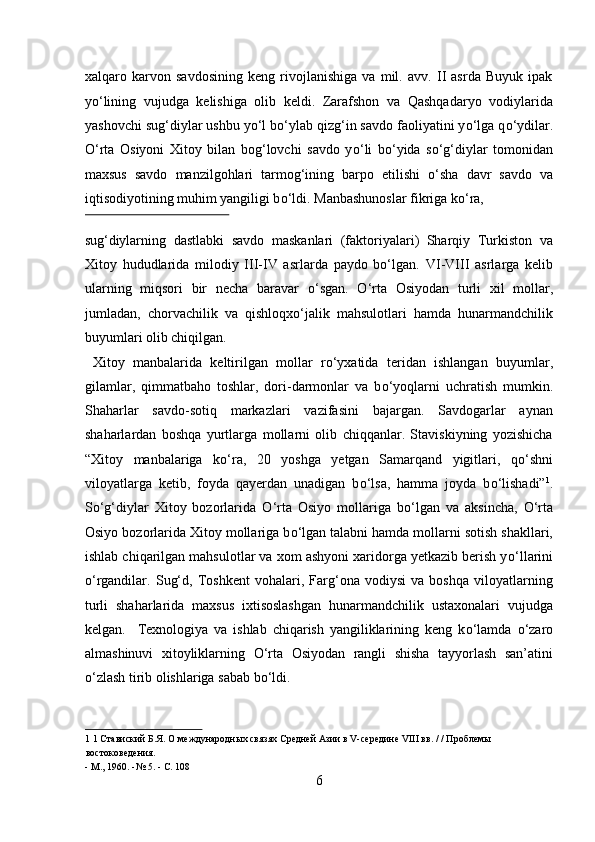 xalqaro   karvon   savdosining   keng   rivojlanishiga   va   mil.   avv.   II   asrda   Buyuk   ipak
y о ‘lining   vujudga   kelishiga   olib   keldi.   Zarafshon   va   Qashqadaryo   vodiylarida
yashovchi sug‘diylar ushbu y о ‘l b о ‘ylab qizg‘in savdo faoliyatini y о ‘lga q о ‘ydilar.
О ‘rta   Osiyoni   Xitoy   bilan   bog‘lovchi   savdo   y о ‘li   b о ‘yida   s о ‘g‘diylar   tomonidan
maxsus   savdo   manzilgohlari   tarmog‘ining   barpo   etilishi   о ‘sha   davr   savdo   va
iqtisodiyotining muhim yangiligi b о ‘ldi.  Manbashunoslar fikriga kо‘ra, 
 
sug‘diylarning   dastlabki   savdo   maskanlari   (faktoriyalari)   Sharqiy   Turkiston   va
Xitoy   hududlarida   milodiy   III-IV   asrlarda   paydo   bо‘lgan.   VI-VIII   asrlarga   kelib
ularning   miqsori   bir   necha   baravar   о ‘sgan.   О ‘rta   Osiyodan   turli   xil   mollar,
jumladan,   chorvachilik   va   qishloqx о ‘jalik   mahsulotlari   hamda   hunarmandchilik
buyumlari olib chiqilgan.           
  Xitoy   manbalarida   keltirilgan   mollar   r о ‘yxatida   teridan   ishlangan   buyumlar,
gilamlar,   qimmatbaho   toshlar,   dori-darmonlar   va   b о ‘yoqlarni   uchratish   mumkin.
Shaharlar   savdo-sotiq   markazlari   vazifasini   bajargan.   Savdogarlar   aynan
shaharlardan   boshqa   yurtlarga   mollarni   olib   chiqqanlar.   Staviskiyning   yozishicha
“Xitoy   manbalariga   k о ‘ra,   20   yoshga   yetgan   Samarqand   yigitlari,   q о ‘shni
viloyatlarga   ketib,   foyda   qayerdan   unadigan   b о ‘lsa,   hamma   joyda   b о ‘lishadi” 1
.
S о ‘g‘diylar   Xitoy   bozorlarida   О ‘rta   Osiyo   mollariga   b о ‘lgan   va   aksincha,   О ‘rta
Osiyo bozorlarida Xitoy mollariga b о ‘lgan talabni hamda mollarni sotish shakllari,
ishlab chiqarilgan mahsulotlar va xom ashyoni xaridorga yetkazib berish y о ‘llarini
о ‘rgandilar.   Sug‘d,   Toshkent   vohalari,   Farg‘ona   vodiysi   va   boshqa   viloyatlarning
turli   shaharlarida   maxsus   ixtisoslashgan   hunarmandchilik   ustaxonalari   vujudga
kelgan.     Texnologiya   va   ishlab   chiqarish   yangiliklarining   keng   k о ‘lamda   о ‘zaro
almashinuvi   xitoyliklarning   О ‘rta   Osiyodan   rangli   shisha   tayyorlash   san’atini
о ‘zlash tirib olishlariga sabab b о ‘ldi.        
1  1 Ставиский Б.Я. О международных связях Средней Азии в V-середине VIII вв. / / Проблемы 
востоковедения. 
- М., 1960. -№ 5. - С. 108 
6  
  