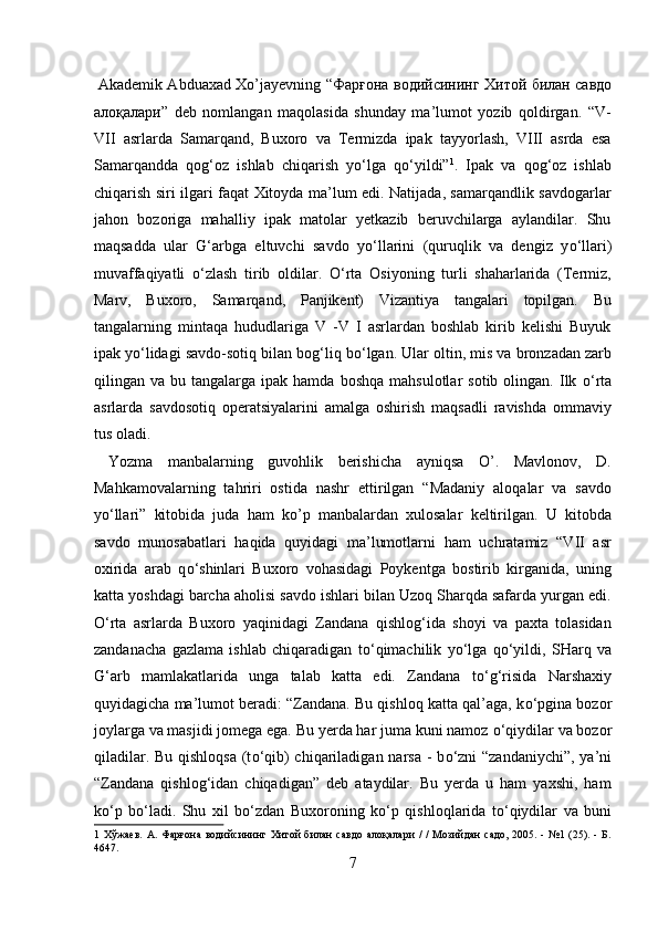   Akademik Abduaxad Xo’jayevning “ Фарғона   водийсининг   Хитой   билан   савдо
алоқалари ”   deb   nomlangan   maqolasida   shunday   ma’lumot   yozib   qoldirgan.   “V-
VII   asrlarda   Samarqand,   Buxoro   va   Termizda   ipak   tayyorlash,   VIII   asrda   esa
Samarqandda   qog‘oz   ishlab   chiqarish   y о ‘lga   q о ‘yildi” 1
.   Ipak   va   qog‘oz   ishlab
chiqarish siri ilgari faqat Xitoyda ma’lum edi. Natijada, samarqandlik savdogarlar
jahon   bozoriga   mahalliy   ipak   matolar   yetkazib   beruvchilarga   aylandilar.   Shu
maqsadda   ular   G‘arbga   eltuvchi   savdo   y о ‘llarini   (quruqlik   va   dengiz   y о ‘llari)
muvaffaqiyatli   о ‘zlash   tirib   oldilar.   О ‘rta   Osiyoning   turli   shaharlarida   (Termiz,
Marv,   Buxoro,   Samarqand,   Panjikent)   Vizantiya   tangalari   topilgan.   Bu
tangalarning   mintaqa   hududlariga   V   -V   I   asrlardan   boshlab   kirib   kelishi   Buyuk
ipak y о ‘lidagi savdo-sotiq bilan bog‘liq b о ‘lgan. Ular oltin, mis va bronzadan zarb
qilingan  va  bu  tangalarga  ipak  hamda  boshqa   mahsulotlar  sotib  olingan.  Ilk   о ‘rta
asrlarda   savdosotiq   operatsiyalarini   amalga   oshirish   maqsadli   ravishda   ommaviy
tus oladi.  
  Yozma   manbalarning   guvohlik   berishicha   ayniqsa   O’.   Mavlonov,   D.
Mahkamovalarning   tahriri   ostida   nashr   ettirilgan   “Madaniy   aloqalar   va   savdo
y о ‘llari”   kitobida   juda   ham   ko’p   manbalardan   xulosalar   keltirilgan.   U   kitobda
savdo   munosabatlari   haqida   quyidagi   ma’lumotlarni   ham   uchratamiz   “VII   asr
oxirida   arab   q о ‘shinlari   Buxoro   vohasidagi   Poykentga   bostirib   kirganida,   uning
katta yoshdagi barcha aholisi savdo ishlari bilan Uzoq Sharqda safarda yurgan edi.
О ‘rta   asrlarda   Buxoro   yaqinidagi   Zandana   qishlog‘ida   shoyi   va   paxta   tolasidan
zandanacha   gazlama   ishlab   chiqaradigan   t о ‘qimachilik   y о ‘lga   q о ‘yildi,   SHarq   va
G‘arb   mamlakatlarida   unga   talab   katta   edi.   Zandana   t о ‘g‘risida   Narshaxiy
quyidagicha ma’lumot beradi: “Zandana. Bu qishloq katta qal’aga, k о ‘pgina bozor
joylarga va masjidi jomega ega. Bu yerda har juma kuni namoz  о ‘qiydilar va bozor
qiladilar. Bu qishloqsa (t о ‘qib) chiqariladigan narsa - b о ‘zni  “zandaniychi”, ya’ni
“Zandana   qishlog‘idan   chiqadigan”   deb   ataydilar.   Bu   yerda   u   ham   yaxshi,   ham
k о ‘p   b о ‘ladi.   Shu   xil   b о ‘zdan   Buxoroning   k о ‘p   qishloqlarida   t о ‘qiydilar   va   buni
1   Хўжаев.  А.  Фарғона   водийсининг  Хитой  билан   савдо   алоқалари   /  /  Мозийдан  садо,  2005.  -   №1  (25).   -  Б.
4647. 
7  
  