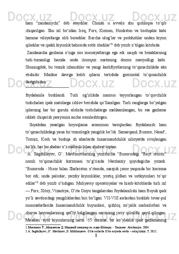 ham   “zandaniychi”   deb   ataydilar.   Chunki   u   avvalo   shu   qishloqsa   t о ‘qib
chiqarilgan.   Shu   xil   b о ‘zdan   Iroq,   Fors,   Kirmon,   Hindiston   va   boshqalar   kabi
hamma   viloyatlarga   olib   boradilar.   Barcha   ulug‘lar   va   podshohlar   undan   kiyim
qiladilar va ipakli kiyimlik bahosida sotib oladilar” 1
 deb yozib o’tilgan kitobida.     
  Zandanacha   gazlama   о ‘ziga   xos   xususiyatlariga   ega   edi:   naqsh   va   bezaklarning
turli-tumanligi   hamda   unda   ilmoqsiz   matoning   doimo   mavjudligi   kabi.
Shuningdek,   bu   texnik   izlanishlar   va   yangi   kashfiyotlarning   t о ‘qimachilikda   aks
etishidir.   Mazkur   davrga   kelib   iplarni   tortishda   gorizontal   tо‘qimachilik
dastgohidan 
 
foydalanila   boshlandi.   Turli   og‘irlikda   maxsus   tayyorlangan   tо‘quvchilik
toshchalari ipak matolarga ishlov berishda qо‘llanilgan. Turli ranglarga bо‘yalgan
iplarning   har   bir   guruhi   alohida   toshchalarga   mahkamlangan,   bu   esa   gazlama
ishlab chiqarish jarayonini ancha osonlashtirgan.        
  Suyakdan   yasalgan   biryoqlama   arrasimon   taroqlardan   foydalanish   ham
t о ‘qimachilikdagi yana bir texnologik yangilik b о ‘ldi. Samarqand, Buxoro, Nasaf ,
Termiz,   Kesh   va   boshqa   sh   aharlarda   hunarmandchilik   nihoyatda   rivojlangan
b о ‘lib, har bir shahar  о ‘z mahsuli bilan shuhrat toptan.      
  A.   Sagdullayev,   O’.   Mavlonovlarning   yozishicha   “Buxorodagi   “Bayt   uttiroz”
nomli   t о ‘qimachilik   korxonasi   t о ‘g‘risida   Narshaxiy   quyidagicha   yozadi:
“Buxoroda   -   Hisor   bilan   Shahriston   о ‘rtasida,   masjidi   jome   yaqinida   bir   korxona
bor   edi;   unda   paloslar,   yazdiy   kiyimliklar,   yostiq   jildlari   va   ustkiyimlari   t о ‘qir
edilar” 2
  deb   yozib   o’tishgan.   Moliyaviy   operatsiyalar   va  hisob-kitoblarda  turli   xil
— Fors, Xitoy, Vizantiya,  О ‘rta Osiyo tangalaridan foydalanilishi ham Buyuk ipak
y о ‘li savdosidagi yangiliklardan biri b о ‘lgan. VII-VIII asrlardan boshlab tovar-pul
munosabatlarida   hunarmandchilik   buyumlari,   qishloq   x о ‘jalik   mahsulotlari   va
chorva   hayvonlarining   qat’iy   belgilangan   narxining   joriy   qilinishi   qayd   qilingan.
Masalan:   ayol   kiyimlarning   narxi   -15   draxma,   bir   k о ‘ylaklik   ipak   gazlamaning
1  Мавлонов Ў., Маҳкамова Д. Маданий алоқалар ва савдо йўллари. - Тошкент: Akademiya. 2004. 
2  A. Sagdullayev, O’. Mavlonov, D. MAkhamova. O’rta asrlarda O’rta osiyoda savdo – sotiq tizimi. T. 2012. 
8  
  