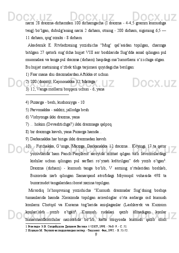 narxi 28 draxma-dirhamdan 100 dirhamgacha (I draxma - 4-4,5 gramm kumushga
teng) b о ‘lgan, dubulg‘aning narxi 2 dirham, otning - 200 dirham, sigirning 6,5 —
11 dirham, qog‘ozniki - 8 dirham.        
  Akademik   E.   Rtvladzening   yozishicha   “Mug‘   qal’asidan   topilgan,   charmga
bitilgan   27   qatorli   sug‘dcha   hujjat   VIII   asr   boshlarida   Sug‘dda   amal   qilingan   pul
muomalasi va tanga pul draxma (dirham) haqidagi ma’lumotlarni  о ‘z ichiga olgan. 
Bu hujjat matnining  о ‘zbek tiliga tarjimasi quyidagicha berilgan:      
1) Fsar mana shu draxmalardan Aftikka ot uchun         
2) 200 (draxm), Kajmonakka 32, Maxrga           
3) 12, Vanga mollarni boqqani uchun - 6, yana          
 
4) Puxarga - besh, kushoniyga - 10         
5) Parvonakka - sakkiz, jallodga besh          
6) Vishyonga ikki draxma, yana            
7) ... hokim (Devashtichga?) ikki draxmaga qalpoq.        
8) bir draxmga kavsh, yana Puxarga hamda...        
9) Darkanakka har biriga ikki draxmadan kavsh       
10) Futchakka,   G‘unga,   Maxrga,   Darkanakka   12   draxma...   Keyingi   17   ta   qator
yozuvlarida   ham   Panch-Panjikent   saroyida   xizmat   qilgan   turli   lavozimlardagi
kishilar   uchun   qilingan   pul   sarflari   r о ‘yxati   keltirilgan”   deb   yozib   o’tgan 1
.
Draxma   (dirham)   -   kumush   tanga   b о ‘lib,   V   asrning   о ‘rtalaridan   boshlab,
Buxoroda   zarb   qilingan   Samarqand   atrofidagi   Miyonqol   vohasida   498   ta
buxorxudot tangalaridan iborat xazina topilgan.          
  Mirsodiq   Is’hoqovning   yozishicha   “Kumush   draxmalar   Sug‘dning   boshqa
tumanlarida   hamda   Xorazmda   topilgan   arxeologlar   о ‘rta   asrlarga   oid   kumush
konlarni   Chotqol   va   Kurama   tog‘larida   aniqlaganlar   (Lashkerek   va   Kuxisim
konlari)deb   yozib   o’tgan 2
.   Kumush   rudalari   qazib   olinadigan   konlar
hunarmandkonchilar   nazoratida   b о ‘lib,   katta   miqyosda   kumush   qazib   olish
1  Ртвеладзе Э.В. Согдийцы на Дальнем Востоке / / ОНУ, 1998. - № 8- 9. - С. 51 
2  Исҳоқов М. Унутилган подшоликдан хатлар. -Тош кент: Фан, 1992. - Б. 51-52. 
9  
  