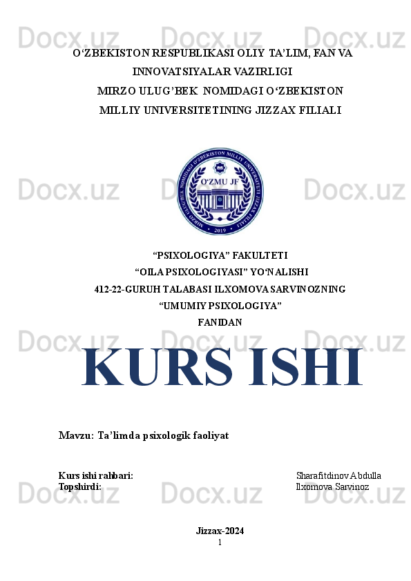 O‘ZBEKISTON RESPUBLIKASI OLIY   TA’LIM,   FAN   VA
INNOVATSIYALAR   VAZIRLIGI
MIRZO   ULUG’BEK   NOMIDAGI   O ZBEKISTONʻ
MILLIY UNIVERSITETINING   JIZZAX   FILIALI
 
“PSIXOLOGIYA” FAKULTETI
  “OILA PSIXOLOGIYASI” YO NALISHI	
ʻ
412-22-GURUH TALABASI  ILXOMOVA SARVINOZNING
“UMUMIY PSIXOLOGIYA”
FANIDAN
   KURS ISHI
Mavzu: Ta’limda psixologik faoliyat 
Kurs ishi rahbari:                                                                    Sharafitdinov Abdulla
Topshirdi:                                                                                 Ilxomova Sarvinoz
Jizzax-2024
1 