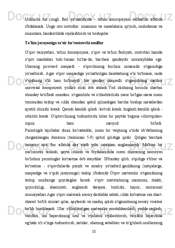 Uchinchi   tur   (ongli   faol   yo'nalishi)da   -   ta'lim   konsepsiyasi   rahbarlik   sifatida
ifodalanadi.   Unga   xos   metodlar:   muammo   va   masalalarni   qo'yish,   muhokama   va
munozara, hamkorlikda rejalashtirish va boshqalar.
Ta'lim jarayoniga ta'sir ko'rsatuvchi omillar
O'quv   vaziyatlari,   ta'lim   konsepsiyasi,   o'quv   va   ta'lim   faoliyati,   motivlari   hamda
o'quv   manbalari   turli-tuman   bo'lsa-da,   barchasi   qandaydir   umumiylikka   ega.
Ularning   pirovard   maqsadi   -   o'quvchining   kuchini   nimanidir   o'rganishga
yo'naltirish.   Agar   o'quv   maqsadiga   yo'naltirilgan   harakatning   o'zi   bo'lmasa,   unda
o'qishning   o'zi   ham   bo'lmaydi.   har   qanday   maqsadli   o'rganishning   mazkur
universal   komponenti   yodlab   olish   deb   ataladi.Yod   olishning   birinchi   shartini
shunday ta'riflash mumkin: o'rganilishi va o'zlashtirilishi zarur bo'lgan narsa inson
tomonidan   tashqi   va   ichki   olamdan   qabul   qilinadigan   barcha   boshqa   narsalardan
ajratib olinishi kerak. Qarash kamlik qiladi -ko'rish kerak, tinglash kamlik qiladi -
eshitish   kerak.   O'qituvchining   tushuntirishi   bilan   bir   paytda   begona   «shovqinlar»
oqimi   ham   mavjud   bo'ladi.
Psixologik   tajribalar   shuni   ko'rsatadiki,   inson   bir   vaqtning   o'zida   ob'ektlarning
chegaralangan   doirasini   (taxminan   5-9)   qabul   qilishga   qodir.   Qolgan   barchasi
umumiy   xira   fon   sifatida   aks   etadi   yoki   umuman   anglanmaydi.   Ma'lum   bir
ma'lumotni   tanlash,   qayta   ishlash   va   foydalanishda   inson   shaxsining   namoyon
bo'lishini   psixologlar   ko'rsatma   deb   ataydilar.   SHunday   qilib,   o'qishga   e'tibor   va
ko'rsatma   -   o'quvchilarda   psixik   va   amaliy   yo'naltiril-ganlikning   (natijalarga,
maqsadga   va   o'qish   jarayoniga)   tashqi   ifodasidir.O'quv   materialni   o'rganishning
tashqi   omillariga   quyidagilar   kiradi:   o'quv   materialining   mazmuni,   shakli,
qiyinchiligi,   ahamiyati,   anglanish   darajasi,   tuzilishi,   hajmi,   emosional
xususiyatlari.Agar o'quv materiali asosiy dastlabki sabab, ichki ko'rsatma esa shart-
sharoit bo'lib xizmat qilsa, qaytarish va mashq qilish o'rganishning asosiy vositasi
bo'lib   hisoblanadi.   Ular   o'zlashtirilgan   materialni   mustahkamlash,   yodda   saqlash,
vazifani,   uni   bajarishning   usul   va   rejalarini   rejalashtirish,   vazifani   bajarishda
og'zaki o'z-o'ziga tushuntirish, xatolar, ularning sabablari va to'g'rilash usullarining
10 