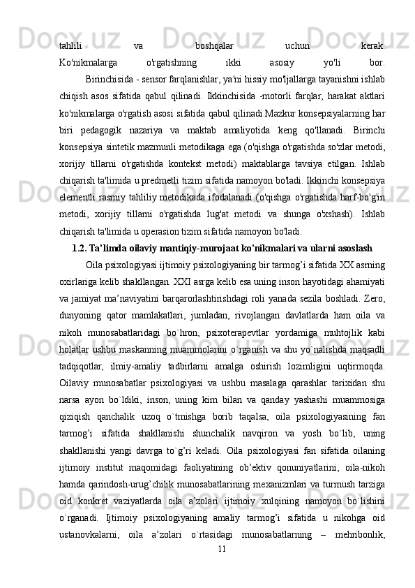 tahlili   va   boshqalar   uchun   kerak.
Ko'nikmalarga   o'rgatishning   ikki   asosiy   yo'li   bor.
          Birinchisida - sensor farqlanishlar, ya'ni hissiy mo'ljallarga tayanishni ishlab
chiqish   asos   sifatida   qabul   qilinadi.   Ikkinchisida   -motorli   farqlar,   harakat   aktlari
ko'nikmalarga o'rgatish asosi sifatida qabul qilinadi.Mazkur konsepsiyalarning har
biri   pedagogik   nazariya   va   maktab   amaliyotida   keng   qo'llanadi.   Birinchi
konsepsiya sintetik mazmunli metodikaga ega (o'qishga o'rgatishda so'zlar metodi,
xorijiy   tillarni   o'rgatishda   kontekst   metodi)   maktablarga   tavsiya   etilgan.   Ishlab
chiqarish ta'limida u predmetli tizim sifatida namoyon bo'ladi. Ikkinchi konsepsiya
elementli rasmiy tahliliy metodikada ifodalanadi  (o'qishga  o'rgatishda harf-bo'g'in
metodi,   xorijiy   tillarni   o'rgatishda   lug'at   metodi   va   shunga   o'xshash).   Ishlab
chiqarish ta'limida u operasion tizim sifatida namoyon bo'ladi.
1.2. Ta’limda oilaviy mantiqiy-murojaat ko'nikmalari va ularni asoslash
           Oila psixologiyasi ijtimoiy psixologiyaning bir tarmog’i sifatida XX asrning
oxirlariga kelib shakllangan. XXI asrga kelib esa uning inson hayotidagi ahamiyati
va  jamiyat   ma’naviyatini   barqarorlashtirishdagi  roli   yanada  sezila   boshladi.  Zero,
dunyoning   qator   mamlakatlari,   jumladan,   rivojlangan   davlatlarda   ham   oila   va
nikoh   munosabatlaridagi   bo`hron,   psixoterapevtlar   yordamiga   muhtojlik   kabi
holatlar  ushbu   maskanning   muammolarini  o`rganish  va  shu   yo`nalishda  maqsadli
tadqiqotlar,   ilmiy-amaliy   tadbirlarni   amalga   oshirish   lozimligini   uqtirmoqda.
Oilaviy   munosabatlar   psixologiyasi   va   ushbu   masalaga   qarashlar   tarixidan   shu
narsa   ayon   bo`ldiki,   inson,   uning   kim   bilan   va   qanday   yashashi   muammosiga
qiziqish   qanchalik   uzoq   o`tmishga   borib   taqalsa,   oila   psixologiyasining   fan
tarmog’i   sifatida   shakllanishi   shunchalik   navqiron   va   yosh   bo`lib,   uning
shakllanishi   yangi   davrga   to`g’ri   keladi.   Oila   psixologiyasi   fan   sifatida   oilaning
ijtimoiy   institut   maqomidagi   faoliyatining   ob’ektiv   qonuniyatlarini,   oila-nikoh
hamda  qarindosh-urug’chilik  munosabatlarining  mexanizmlari   va  turmush  tarziga
oid   konkret   vaziyatlarda   oila   a’zolari   ijtimoiy   xulqining   namoyon   bo`lishini
o`rganadi.   Ijtimoiy   psixologiyaning   amaliy   tarmog’i   sifatida   u   nikohga   oid
ustanovkalarni,   oila   a’zolari   o`rtasidagi   munosabatlarning   –   mehribonlik,
11 