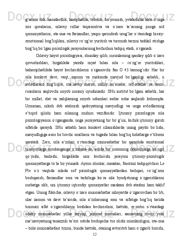 g’amxo`rlik, hamdardlik, hamjihatlik, tobelik, bo`ysunish, yetakchilik kabi o`ziga
xos   qirralarini,   oilaviy   rollar   taqsiomtiva   va   o`zaro   ta’sirning   jinsga   oid
qonuniyatlarini, ota-ona va farzandlar, yaqin qarindosh urug’lar o`rtasidagi hissiy-
emotsional bog’liqlikni, oilaviy ro`zg’or yuritish va turmush tarzini tashkil etishga
bog’liq bo`lgan psixologik jarayonlarning kechishini tadqiq etadi, o`rganadi. 
Oilaviy hayot psixologiyasi, shunday qilib, insonlarning qanday qilib o`zaro
qovushishlari,   birgalikda   yaxshi   niyat   bilan   oila   –   ro`zg’or   yuritishlari,
bahamjihatlikda   hayot   kechirishlarini   o`rganuvchi   fan   O   43   tarmog’idir.   Har   bir
oila   konkret   davr,   vaqt,   zamon   va   makonda   mavjud   bo`lganligi   sababli,   u
avlodlararo   bog’liqlik,   ma’naviy   meros,   milliy   an’analar,   urf-odatlar   va   rasm-
rusmlarni  saqlovchi  noyob inosniy uyushmadir.   SHu institut  bo`lgani  sababli, har
bir   millat,   elat   va   xalqlarning   noyob   udumlari   asrlar   osha   saqlanib   kelmoqda.
Umuman,   nikoh   deb   atalmish   qadriyatning   mavjudligi   va   unga   avlodlarning
e’tiqod   qilishi   ham   oilaning   muhim   vazifasidir.   Ijtimoiy   psixologiya   oila
psixologiyasini  o`rganganda, unga jamiyatning bir  bo`g’ini, kichik ijtimoiy guruh
sifatida   qaraydi.   SHu   sababli   ham   konkret   izlanishlarda   uning   paydo   bo`lishi,
mavjudligiga asos bo`luvchi omillarni va tugashi bilan bog’liq holatlarga e’tiborni
qaratadi.   Zero,   oila   a’zolari   o`rtasidagi   munosabatlar   bir   qarashda   emotsional
hissiyotlarga   asoslanganga   o`xshasa-da,   aslida   bir   insonning   ikkinchisiga   ko`ngil
qo`yishi,   tanlashi,   birgalikda   umr   kechirishi   jarayoni   ijtimoiy-psixologik
qonuniyatlarga to`la bo`ysunadi. Ayrim olimlar, masalan, frantsuz tadqiqotchisi Le
Ple   o`z   vaqtida   oilada   sof   psixologik   qonuniyatlardan   tashqari,   ro`zg’orni
boshqarish,   farzandlar   soni   va   tarkibiga   ko`ra   oila   byudjetining   o`zgarishlarini
inobatga   olib,   uni   ijtimoiy   iqtisodiy   qonuniyatlar   maskani   deb   atashni   ham   taklif
etgan. Uning fikricha, oilaviy o`zaro munosabatlar nihoyatda o`zgaruvchan bo`lib,
ular   zamon   va   davr   ta’sirida,   oila   a’zolarining   soni   va   sifatiga   bog’liq   tarzda
tinimsiz   sifat   o`zgarishlarini   boshdan   kechirishini,   hattoki,   er-xotin   o`rtasidagi
odatiy   munosabatlar   yillar   tazyiqi,   jamiyat   normalari,   sanoatning   rivoji   yoki
ma’naviyatning tanazzuli ta’siri ostida boshqacha tus olishi mumkinligini, ota-ona
– bola munosabatlari tizimi, bunda hattoki, otaning avtoriteti ham o`zgarib borishi,
12 