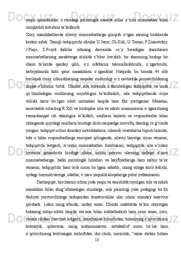 yaqin   qarindoshlar   o`rtasidagi   psixologik   masofa   yillar   o`tishi   munosabati   bilan
uzoqlashib ketishini ta’kidlaydi. 
Xorij   mamlakatlarida   oilaviy   munosabatlarga   qiziqish   o`tgan   asrning   boshlarida
keskin oshdi. Taniqli tadqiqotchi olimlar U.Jems, Ch.Kuli, U.Tomas, F.Znanetskiy,
J.Piaje,   Z.Freyd   kabilar   oilaning   davrasida   ro`y   beradigan   shaxslararo
munosabatlarning   xarakteriga   alohida   e’tibor   berishib,   bir   shaxsning   boshqa   bir
shaxs   ta’sirida   qanday   qilib,   o`z   sifatlarini   takomillashtirishi,   o`zgartirishi,
tarbiyalanishi   kabi   qator   masalalarni   o`rgandilar.   Natijada,   bu   borada   44   olib
borilajak   ilmiy  izlanishlarning   naqadar   muhimligi   o`z   navbatida  jamoatchilikning
diqqat-e’tiborini   tortdi.   Olimlar   oila   borasida   o`tkaziladigan   tadqiqotlar   va   unda
qo`llaniladigan   usullarning   noyobligini   ta’kidlashib,   oila   tadqiqotlarida   rioya
etilishi   zarur   bo`lgan   odob   normalari   haqida   ham   fikr   yuritganlar.   Masalan,
amerikalik sotsiolog R.Xill va boshqalar oila va nikoh muammosini o`rganishning
sermashaqqat   ish   ekanligini   ta’kidlab,   usullarni   tanlash   va   respondentlar   bilan
ishlaganda quyidagi omillarni hisobga olish maqsadga muvofiq ekanligi to`g’risida
yozgan: tadqiqot uchun shunday metodikalarni, izlanish vositalarini topish lozimki,
toki   u   bilan   respondentlarga   murojaat   qilinganda,   oilaviy   hayotga   ziyon   etmasin,
tadqiqotchi   ketgach,   er-xotin   munosabatlari   buzilmasin;   tadqiqotda   oila   a’zolari
bevosita   qatnashishi   hisobga   olinsa,   ushbu   jarayon   ularning   nafaqat   o`zaro
munosabatlariga,   balki   psixologik   holatlari   va   kayfiyatlariga   ham   salbiy   ta’sir
etmasin;   tadqiqotchi   ham   tirik   inson   bo`lgani   sababli,   uning   oilaga   kirib   kelishi,
uydagi turmush tarziga, odatlar, o`zaro yaqinlik aloqalariga putur yetkazmasin. 
Darhaqiqat, barchamiz uchun juda yaqin va tanishdek tuyulgan oila va nikoh
masalalari   bilan   shug’ullanadigan   olimlarga,   oila   psixologi   yoki   pedagogi   bo`lib
faoliyat   yurituvchilarga   tashqaridan   kuzatuvchilar   ular   ishini   osonday   tasavvur
qilishadi.   Lekin   ming   afsuski,   unday   emas.   Chunki   maktabda   ta’lim   olayotgan
bolaning   xulqu-odobi   haqida   ota-ona   bilan   suhbatlashish   ham   oson   emas,   zero,
otaona ishdan charchab kelgach, xonadonida birinchidan, bolasining o`qituvchisini
kutmaydi,   qolaversa,   ming   mehmonnavoz,   sertakalluf   inson   bo`lsa   ham
o`qituvchining   kutilmagan   tashrifidan   cho`chish,   norizolik,   “nima   derkin   bolam
13 