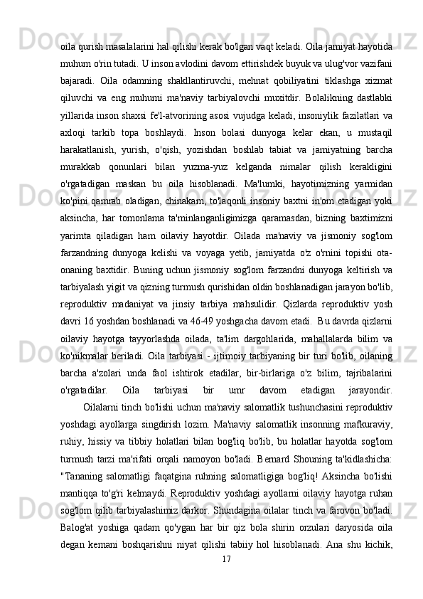 oila qurish masalalarini hal qilishi kerak bo'lgan vaqt keladi. Oila jamiyat hayotida
muhum o'rin tutadi. U inson avlodini davom ettirishdek buyuk va ulug'vor vazifani
bajaradi.   Oila   odamning   shakllantiruvchi,   mehnat   qobiliyatini   tiklashga   xizmat
qiluvchi   va   eng   muhumi   ma'naviy   tarbiyalovchi   muxitdir.   Bolalikning   dastlabki
yillarida inson shaxsi  fe'l-atvorining asosi  vujudga keladi, insoniylik fazilatlari va
axloqi   tarkib   topa   boshlaydi.   Inson   bolasi   dunyoga   kelar   ekan,   u   mustaqil
harakatlanish,   yurish,   o'qish,   yozishdan   boshlab   tabiat   va   jamiyatning   barcha
murakkab   qonunlari   bilan   yuzma-yuz   kelganda   nimalar   qilish   kerakligini
o'rgatadigan   maskan   bu   oila   hisoblanadi.   Ma'lumki,   hayotimizning   yarmidan
ko'pini   qamrab   oladigan,  chinakam,   to'laqonli   insoniy   baxtni   in'om   etadigan   yoki
aksincha,   har   tomonlama   ta'minlanganligimizga   qaramasdan,   bizning   baxtimizni
yarimta   qiladigan   ham   oilaviy   hayotdir.   Oilada   ma'naviy   va   jismoniy   sog'lom
farzandning   dunyoga   kelishi   va   voyaga   yetib,   jamiyatda   o'z   o'rnini   topishi   ota-
onaning   baxtidir.   Buning   uchun   jismoniy   sog'lom   farzandni   dunyoga   keltirish   va
tarbiyalash yigit va qizning turmush qurishidan oldin boshlanadigan jarayon bo'lib,
reproduktiv   madaniyat   va   jinsiy   tarbiya   mahsulidir.   Qizlarda   reproduktiv   yosh
davri 16 yoshdan boshlanadi va 46-49 yoshgacha davom etadi.  Bu davrda qizlarni
oilaviy   hayotga   tayyorlashda   oilada,   ta'lim   dargohlarida,   mahallalarda   bilim   va
ko'nikmalar   beriladi.   Oila   tarbiyasi   -   ijtimoiy   tarbiyaning   bir   turi   bo'lib,   oilaning
barcha   a'zolari   unda   faol   ishtirok   etadilar,   bir-birlariga   o'z   bilim,   tajribalarini
o'rgatadilar.   Oila   tarbiyasi   bir   umr   davom   etadigan   jarayondir.
             Oilalarni tinch bo'lishi uchun ma'naviy salomatlik tushunchasini  reproduktiv
yoshdagi   ayollarga   singdirish   lozim.   Ma'naviy   salomatlik   insonning   mafkuraviy,
ruhiy,   hissiy   va   tibbiy   holatlari   bilan   bog'liq   bo'lib,   bu   holatlar   hayotda   sog'lom
turmush   tarzi   ma'rifati   orqali   namoyon   bo'ladi.   Bernard   Shouning   ta'kidlashicha:
"Tananing   salomatligi   faqatgina   ruhning   salomatligiga   bog'liq!   Aksincha   bo'lishi
mantiqqa   to'g'ri   kelmaydi.   Reproduktiv   yoshdagi   ayollarni   oilaviy   hayotga   ruhan
sog'lom  qilib tarbiyalashimiz darkor. Shundagina oilalar  tinch va  farovon bo'ladi.
Balog'at   yoshiga   qadam   qo'ygan   har   bir   qiz   bola   shirin   orzulari   daryosida   oila
degan   kemani   boshqarishni   niyat   qilishi   tabiiy   hol   hisoblanadi.   Ana   shu   kichik,
17 