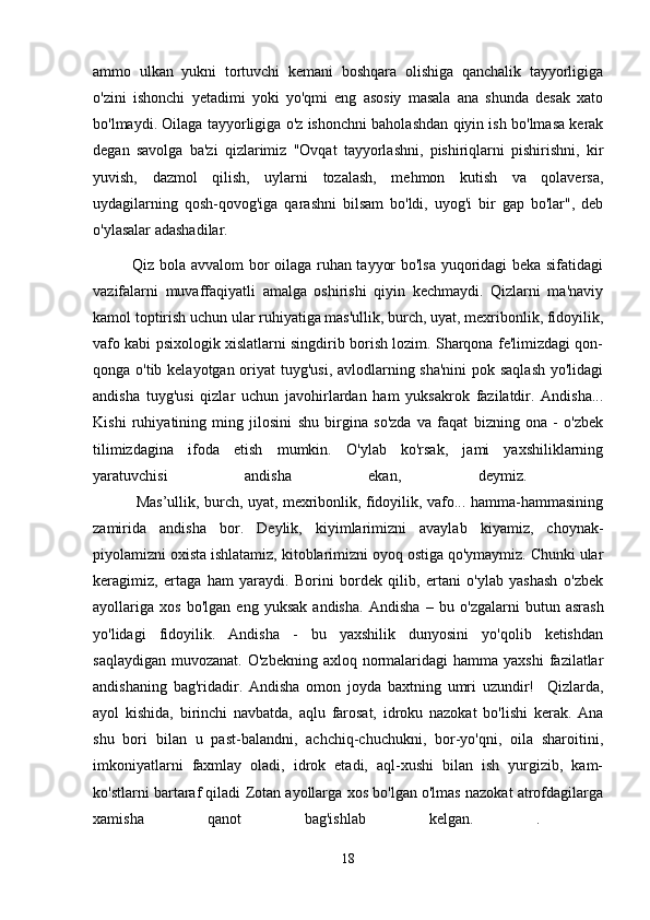 ammo   ulkan   yukni   tortuvchi   kemani   boshqara   olishiga   qanchalik   tayyorligiga
o'zini   ishonchi   yetadimi   yoki   yo'qmi   eng   asosiy   masala   ana   shunda   desak   xato
bo'lmaydi. Oilaga tayyorligiga o'z ishonchni baholashdan qiyin ish bo'lmasa kerak
degan   savolga   ba'zi   qizlarimiz   "Ovqat   tayyorlashni,   pishiriqlarni   pishirishni,   kir
yuvish,   dazmol   qilish,   uylarni   tozalash,   mehmon   kutish   va   qolaversa,
uydagilarning   qosh-qovog'iga   qarashni   bilsam   bo'ldi,   uyog'i   bir   gap   bo'lar",   deb
o'ylasalar adashadilar.
Qiz bola avvalom bor oilaga ruhan tayyor bo'lsa yuqoridagi beka sifatidagi
vazifalarni   muvaffaqiyatli   amalga   oshirishi   qiyin   kechmaydi.   Qizlarni   ma'naviy
kamol toptirish uchun ular ruhiyatiga mas'ullik, burch, uyat, mexribonlik, fidoyilik,
vafo kabi psixologik xislatlarni singdirib borish lozim. Sharqona fe'limizdagi qon-
qonga o'tib kelayotgan oriyat tuyg'usi, avlodlarning sha'nini  pok saqlash  yo'lidagi
andisha   tuyg'usi   qizlar   uchun   javohirlardan   ham   yuksakrok   fazilatdir.   Andisha...
Kishi   ruhiyatining   ming   jilosini   shu   birgina   so'zda   va   faqat   bizning   ona   -   o'zbek
tilimizdagina   ifoda   etish   mumkin.   O'ylab   ko'rsak,   jami   yaxshiliklarning
yaratuvchisi   andisha   ekan,   deymiz.  
                 Mas’ullik, burch, uyat, mexribonlik, fidoyilik, vafo... hamma-hammasining
zamirida   andisha   bor.   Deylik,   kiyimlarimizni   avaylab   kiyamiz,   choynak-
piyolamizni oxista ishlatamiz, kitoblarimizni oyoq ostiga qo'ymaymiz. Chunki ular
keragimiz,   ertaga   ham   yaraydi.   Borini   bordek   qilib,   ertani   o'ylab   yashash   o'zbek
ayollariga   xos   bo'lgan   eng   yuksak   andisha.   Andisha   –   bu   o'zgalarni   butun   asrash
yo'lidagi   fidoyilik.   Andisha   -   bu   yaxshilik   dunyosini   yo'qolib   ketishdan
saqlaydigan  muvozanat.  O'zbekning  axloq  normalaridagi  hamma  yaxshi  fazilatlar
andishaning   bag'ridadir.   Andisha   omon   joyda   baxtning   umri   uzundir!     Qizlarda,
ayol   kishida,   birinchi   navbatda,   aqlu   farosat,   idroku   nazokat   bo'lishi   kerak.   Ana
shu   bori   bilan   u   past-balandni,   achchiq-chuchukni,   bor-yo'qni,   oila   sharoitini,
imkoniyatlarni   faxmlay   oladi,   idrok   etadi,   aql-xushi   bilan   ish   yurgizib,   kam-
ko'stlarni bartaraf qiladi Zotan ayollarga xos bo'lgan o'lmas nazokat atrofdagilarga
xamisha   qanot   bag'ishlab   kelgan.   .  
18 