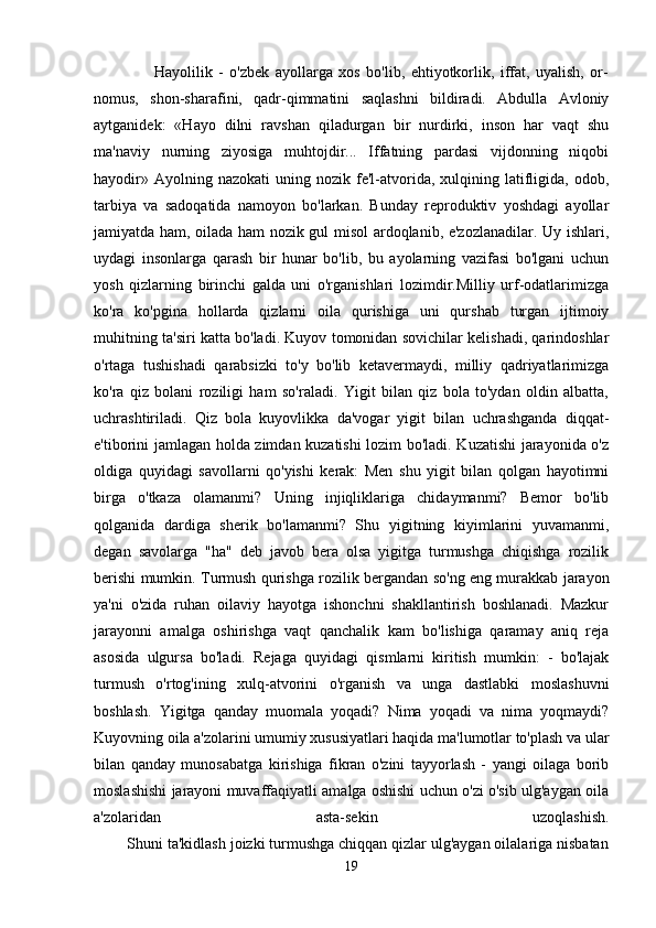                     Hayolilik   -   o'zbek   ayollarga   xos   bo'lib,   ehtiyotkorlik,   iffat,   uyalish,   or-
nomus,   shon-sharafini,   qadr-qimmatini   saqlashni   bildiradi.   Abdulla   Avloniy
aytganidek:   «Hayo   dilni   ravshan   qiladurgan   bir   nurdirki,   inson   har   vaqt   shu
ma'naviy   nurning   ziyosiga   muhtojdir...   Iffatning   pardasi   vijdonning   niqobi
hayodir»  Ayolning  nazokati   uning  nozik  fe'l-atvorida,  xulqining  latifligida,  odob,
tarbiya   va   sadoqatida   namoyon   bo'larkan.   Bunday   reproduktiv   yoshdagi   ayollar
jamiyatda ham, oilada ham nozik gul misol ardoqlanib, e'zozlanadilar. Uy ishlari,
uydagi   insonlarga   qarash   bir   hunar   bo'lib,   bu   ayolarning   vazifasi   bo'lgani   uchun
yosh   qizlarning   birinchi   galda   uni   o'rganishlari   lozimdir.Milliy   urf-odatlarimizga
ko'ra   ko'pgina   hollarda   qizlarni   oila   qurishiga   uni   qurshab   turgan   ijtimoiy
muhitning ta'siri katta bo'ladi. Kuyov tomonidan sovichilar kelishadi, qarindoshlar
o'rtaga   tushishadi   qarabsizki   to'y   bo'lib   ketavermaydi,   milliy   qadriyatlarimizga
ko'ra   qiz   bolani   roziligi   ham   so'raladi.   Yigit   bilan   qiz   bola   to'ydan   oldin   albatta,
uchrashtiriladi.   Qiz   bola   kuyovlikka   da'vogar   yigit   bilan   uchrashganda   diqqat-
e'tiborini jamlagan holda zimdan kuzatishi lozim bo'ladi. Kuzatishi jarayonida o'z
oldiga   quyidagi   savollarni   qo'yishi   kerak:   Men   shu   yigit   bilan   qolgan   hayotimni
birga   o'tkaza   olamanmi?   Uning   injiqliklariga   chidaymanmi?   Bemor   bo'lib
qolganida   dardiga   sherik   bo'lamanmi?   Shu   yigitning   kiyimlarini   yuvamanmi,
degan   savolarga   "ha"   deb   javob   bera   olsa   yigitga   turmushga   chiqishga   rozilik
berishi mumkin. Turmush qurishga rozilik bergandan so'ng eng murakkab jarayon
ya'ni   o'zida   ruhan   oilaviy   hayotga   ishonchni   shakllantirish   boshlanadi.   Mazkur
jarayonni   amalga   oshirishga   vaqt   qanchalik   kam   bo'lishiga   qaramay   aniq   reja
asosida   ulgursa   bo'ladi.   Rejaga   quyidagi   qismlarni   kiritish   mumkin:   -   bo'lajak
turmush   o'rtog'ining   xulq-atvorini   o'rganish   va   unga   dastlabki   moslashuvni
boshlash.   Yigitga   qanday   muomala   yoqadi?   Nima   yoqadi   va   nima   yoqmaydi?
Kuyovning oila a'zolarini umumiy xususiyatlari haqida ma'lumotlar to'plash va ular
bilan   qanday   munosabatga   kirishiga   fikran   o'zini   tayyorlash   -   yangi   oilaga   borib
moslashishi jarayoni muvaffaqiyatli amalga oshishi uchun o'zi o'sib ulg'aygan oila
a'zolaridan   asta-sekin   uzoqlashish.
        Shuni ta'kidlash joizki turmushga chiqqan qizlar ulg'aygan oilalariga nisbatan
19 