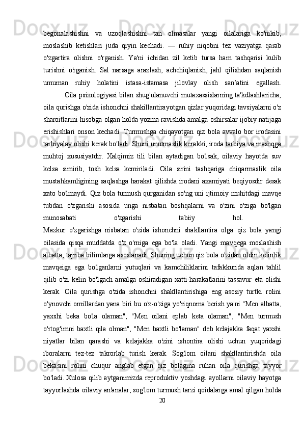 begonalashishni   va   uzoqlashishni   tan   olmasalar   yangi   oilalariga   ko'nikib,
moslashib   ketishlari   juda   qiyin   kechadi.   —   ruhiy   niqobni   tez   vaziyatga   qarab
o'zgartira   olishni   o'rganish.   Ya'ni   ichidan   zil   ketib   tursa   ham   tashqarisi   kulib
turishni   o'rganish.   Sal   narsaga   arazlash,   achchiqlanish,   jahl   qilishdan   saqlanish
umuman   ruhiy   holatini   istasa-istamasa   jilovlay   olish   san’atini   egallash.
                 Oila psixologiyasi bilan shug'ulanuvchi mutaxassislarning ta'kdlashlaricha,
oila qurishga o'zida ishonchni shakillantirayotgan qizlar yuqoridagi tavsiyalarni o'z
sharoitlarini hisobga olgan holda yozma ravishda amalga oshirsalar ijobiy natijaga
erishishlari   onson   kechadi.   Turmushga   chiqayotgan   qiz   bola   avvalo   bor   irodasini
tarbiyalay olishi kerak bo'ladi. Shuni unutmaslik kerakki, iroda tarbiya va mashqga
muhtoj   xususiyatdir.   Xalqimiz   tili   bilan   aytadigan   bo'lsak,   oilaviy   hayotda   suv
kelsa   simirib,   tosh   kelsa   kemiriladi.   Oila   sirini   tashqariga   chiqarmaslik   oila
mustahkamligining saqlashga  harakat  qilishda irodani  axamiyati  beqiyosdir desak
xato bo'lmaydi. Qiz bola turmush qurganidan so'ng uni ijtimoiy muhitdagi mavqe
tubdan   o'zgarishi   asosida   unga   nisbatan   boshqalarni   va   o'zini   o'ziga   bo'lgan
munosabati   o'zgarishi   tabiiy   hol.  
Mazkur   o'zgarishga   nisbatan   o'zida   ishonchni   shakllantira   olga   qiz   bola   yangi
oilasida   qisqa   muddatda   o'z   o'rniga   ega   bo'la   oladi.   Yangi   mavqega   moslashish
albatta, tajriba bilimlarga asoslanadi. Shuning uchun qiz bola o'zidan oldin kelinlik
mavqeiga   ega   bo'lganlarni   yutuqlari   va   kamchiliklarini   tafakkurida   aqlan   tahlil
qilib   o'zi   kelin   bo'lgach   amalga   oshiradigan   xatti-harakatlarini   tassavur   eta   olishi
kerak.   Oila   qurishga   o'zida   ishonchni   shakllantirishiga   eng   asosiy   turtki   rolini
o'ynovchi omillardan yana biri bu o'z-o'ziga yo'riqnoma berish ya'ni "Men albatta,
yaxshi   beka   bo'la   olaman",   "Men   oilani   eplab   keta   olaman",   "Men   turmush
o'rtog'imni   baxtli   qila   olman",   "Men   baxtli   bo'laman"   deb   kelajakka   faqat   yaxshi
niyatlar   bilan   qarashi   va   kelajakka   o'zini   ishontira   olishi   uchun   yuqoridagi
iboralarni   tez-tez   takrorlab   turish   kerak.   Sog'lom   oilani   shakllantirishda   oila
bekasini   rolini   chuqur   anglab   etgan   qiz   bolagina   ruhan   oila   qurishga   tayyor
bo'ladi.   Xulosa qilib aytganimizda reproduktiv yoshdagi ayollarni oilaviy hayotga
tayyorlashda oilaviy an'analar, sog'lom turmush tarzi qoidalarga amal qilgan holda
20 