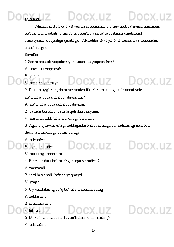 aniqlandi .
Mazkur metodika 6 - 8 yoshdagi bolalarning o‘quv motivatsiyasi, maktabga
bo‘lgan munosabati, o‘qish bilan bog‘liq vaziyatga nisbatan emotsional
reaksiyasini aniqlashga qaratilgan. Metodika 1993 yil N.G.Luskanova tomonidan
taklif_etilgan.
Savollari.
1.Senga maktab yoqadimi yoki unchalik yoqmaydimi?
A. unchalik yoqmaydi.
B. yoqadi
V. hecham yoqmaydi.
2. Ertalab uyg‘onib, doim xursandchilik bilan maktabga kelasanmi yoki
ko‘pincha uyda qolishni istaysanmi?
A. ko‘pincha uyda qolishni istayman
B. ba'zida borishni, ba'zida qolishni istayman
V. xursandchilik bilan maktabga boraman
3. Agar o‘qituvchi ertaga xohlaganlar kelib, xohlaganlar kelmasligi mumkin
desa, sen maktabga borarmiding?
A. bilmadim
B. uyda qolardim
V. maktabga borardim
4. Biror bir dars bo‘lmasligi senga yoqadimi?
A.yoqmaydi
B.ba'zida yoqadi, ba'zida yoqmaydi
V. yoqadi
5. Uy vazifalaring yo‘q bo‘lishini xohlarmiding?
A.xohlardim
B.xohlamasdim
V.bilmadim
6. Maktabda faqat tanaffus bo‘lishini xohlarmiding?
A. bilmadim
25 