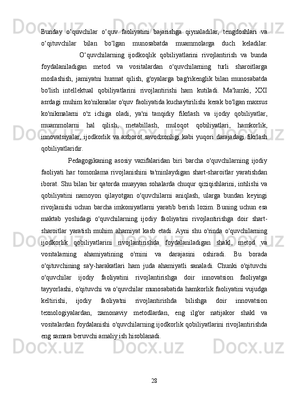 Bunday   o‘quvchilar   o‘quv   faoliyatini   bajarishga   qiynaladilar,   tengdoshlari   va
o‘qituvchilar   bilan   bo‘lgan   munosabatda   muammolarga   duch   keladilar.
                    O‘quvchilarning   ijodkoqlik   qobiliyatlarini   rivojlantirish   va   bunda
foydalaniladigan   metod   va   vositalardan   o'quvchilarning   turli   sharoitlarga
moslashish,   jamiyatni   hurmat   qilish,   g'oyalarga   bag'rikenglik   bilan   munosabatda
bo'lish   intellektual   qobiliyatlarini   rivojlantirishi   ham   kutiladi.   Ma'lumki,   XXI
asrdagi muhim ko'nikmalar o'quv faoliyatida kuchaytirilishi kerak bo'lgan maxsus
ko'nikmalarni   o'z   ichiga   oladi,   ya'ni   tanqidiy   fikrlash   va   ijodiy   qobiliyatlar,
muammolarni   hal   qilish,   metabillash,   muloqot   qobiliyatlari,   hamkorlik,
innovatsiyalar,  ijodkorlik va  axborot  savodxonligi  kabi   yuqori   darajadagi  fikrlash
qobiliyatlaridir.
                  Pedagogikaning   asosiy   vazifalaridan   biri   barcha   o'quvchilarning   ijodiy
faoliyati   har   tomonlama   rivojlanishini   ta'minlaydigan   shart-sharoitlar   yaratishdan
iborat. Shu bilan bir qatorda muayyan sohalarda chuqur qiziqishlarini, intilishi va
qobiliyatini   namoyon   qilayotgan   o'quvchilarni   aniqlash,   ularga   bundan   keyingi
rivojlanishi   uchun   barcha   imkoniyatlarni   yaratib   berish   lozim.   Buning   uchun   esa
maktab   yoshidagi   o'quvchilarning   ijodiy   faoliyatini   rivojlantirishga   doir   shart-
sharoitlar   yaratish   muhim   ahamiyat   kasb   etadi.   Ayni   shu   o'rinda   o'quvchilarning
ijodkorlik   qobiliyatlarini   rivojlantirishda   foydalaniladigan   shakl,   metod   va
vositalarning   ahamiyatining   o'rnini   va   darajasini   oshiradi.   Bu   borada
o'qituvchining   sa'y-harakatlari   ham   juda   ahamiyatli   sanaladi.   Chunki   o'qituvchi
o'quvchilar   ijodiy   faoliyatini   rivojlantirishga   doir   innovatsion   faoliyatga
tayyorlashi, o'qituvchi va o'quvchilar munosabatida hamkorlik faoliyatini vujudga
keltirishi,   ijodiy   faoliyatni   rivojlantirishda   bilishga   doir   innovatsion
texnologiyalardan,   zamonaviy   metodlardan,   eng   ilg'or   natijakor   shakl   va
vositalardan foydalanishi o'quvchilarning ijodkorlik qobiliyatlarini rivojlantirishda
eng samara beruvchi amaliy ish hisoblanadi.
28 