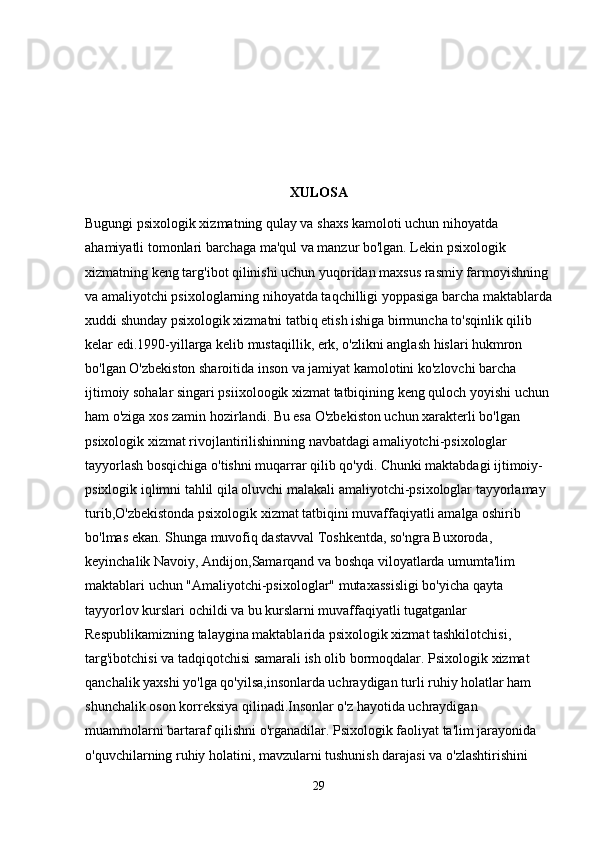 XULOSA
Bugungi psixologik xizmatning qulay va shaxs kamoloti uchun nihoyatda 
ahamiyatli tomonlari barchaga ma'qul va manzur bo'lgan. Lekin psixologik 
xizmatning keng targ'ibot qilinishi uchun yuqoridan maxsus rasmiy farmoyishning 
va amaliyotchi psixologlarning nihoyatda taqchilligi yoppasiga barcha maktablarda
xuddi shunday psixologik xizmatni tatbiq etish ishiga birmuncha to'sqinlik qilib 
kelar edi.1990-yillarga kelib mustaqillik, erk, o'zlikni anglash hislari hukmron 
bo'lgan O'zbekiston sharoitida inson va jamiyat kamolotini ko'zlovchi barcha 
ijtimoiy sohalar singari psiixoloogik xizmat tatbiqining keng quloch yoyishi uchun 
ham o'ziga xos zamin hozirlandi. Bu esa O'zbekiston uchun xarakterli bo'lgan 
psixologik xizmat rivojlantirilishinning navbatdagi amaliyotchi-psixologlar 
tayyorlash bosqichiga o'tishni muqarrar qilib qo'ydi. Chunki maktabdagi ijtimoiy-
psixlogik iqlimni tahlil qila oluvchi malakali amaliyotchi-psixologlar tayyorlamay 
turib,O'zbekistonda psixologik xizmat tatbiqini muvaffaqiyatli amalga oshirib 
bo'lmas ekan. Shunga muvofiq dastavval Toshkentda, so'ngra Buxoroda, 
keyinchalik Navoiy, Andijon,Samarqand va boshqa viloyatlarda umumta'lim 
maktablari uchun "Amaliyotchi-psixologlar" mutaxassisligi bo'yicha qayta 
tayyorlov kurslari ochildi va bu kurslarni muvaffaqiyatli tugatganlar 
Respublikamizning talaygina maktablarida psixologik xizmat tashkilotchisi, 
targ'ibotchisi va tadqiqotchisi samarali ish olib bormoqdalar. Psixologik xizmat 
qanchalik yaxshi yo'lga qo'yilsa,insonlarda uchraydigan turli ruhiy holatlar ham 
shunchalik oson korreksiya qilinadi.Insonlar o'z hayotida uchraydigan 
muammolarni bartaraf qilishni o'rganadilar.   Psixologik faoliyat ta'lim jarayonida 
o'quvchilarning ruhiy holatini, mavzularni tushunish darajasi va o'zlashtirishini 
29