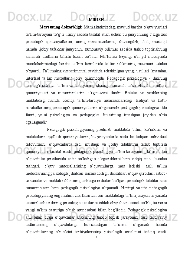 KIRISH
            Mavzuning dolzarbligi:  Mamlakatimizdagi mavjud barcha o’quv yurtlari
ta’lim-tarbiyani to’g’ri, ilmiy asosda tashkil etish uchun bu jarayonning o’ziga xos
psixologik   qonuniyatlarini,   uning   mexanizmlarini,   shuningdek,   faol,   mustaqil
hamda   ijobiy   tafakkur   jarayonini   zamonaviy   bilimlar   asosida   tarkib   toptirishning
samarali   usullairni   bilishi   lozim   bo’ladi.   Ma’lumki   keyingi   o’n   yil   mobaynida
mamlakatimizdagi   barcha   ta’lim   tizimlarida   ta’lim   ishlarining   mazmuni   tubdan
o’zgardi.   Ta’limning  eksperimental   ravishda   tekshirilgan  yangi   usullari   (masalan,
interfaol   ta’lim   metodlari)   joriy   qilinmoqda.   Pedagogik   psixologiya   -   ilmining
tarmog’i   sifatida,   ta’lim   va   tarbiyaning   shaxsga   samarali   ta’sir   etuvchi   omillari,
qonuniyatlari   va   mexanizmlarini   o’rganuvchi   fandir.   Bolalar   va   yoshlarning
maktabdagi   hamda   boshqa   ta’lim-tarbiya   muassasalaridagi   faoliyat   va   hatti-
harakatlarining psixologik qonuniyatlarini o’rganuvchi pedagogik psixologiya ikki
fanni,   ya’ni   psixologiya   va   pedagogika   fanlarining   tutashgan   joyidan   o’rin
egallagandir.  
                    Pedagogik   psixologiyaning   predmeti   maktabda   bilim,   ko’nikma   va
malakalarni   egallash   qonuniyatlarini,   bu   jarayonlarda   sodir   bo’ladigan   individual
tafovutlarni,   o’quvchilarda   faol,   mustaqil   va   ijodiy   tafakkurni   tarkib   toptirish
qonuniyatlari   tashkil   etadi.   pedagogik   psixologiya   ta’lim-tarbiyaning   ta’siri   bilan
o’quvchilar   psixikasida   sodir   bo’ladigan   o’zgarishlarni   ham   tadqiq   etadi.   bundan
tashqari,   o’quv   materiallarining   o’quvchilarga   mos   kelishi,   turli   ta’lim
metodlarining psixologik jihatdan samaradorligi, darsliklar, o’quv qurollari, asbob-
uskunalar va maktab ishlarining tartibiga nisbatan bo’lgan psixologik talablar kabi
muammolarni   ham   pedagogik   psixologiya   o’rganadi.   Hozirgi   vaqtda   pedagogik
psixologiyaning eng muhim vazifalaridan biri maktabdagi ta’lim jarayonini yanada
takomillashtirishning psixologik asoslarini ishlab chiqishdan iborat bo’lib, bu narsa
yangi   ta’lim   dasturiga   o’tish   munosabati   bilan   bog’liqdir.   Pedagogik   psixologiya
shu   bilan   birga   o’quvchilar   shaxsining   tarkib   topish   jarayonini   turli   tarbiyaviy
tadbirlarning   o’quvchilarga   ko’rsatadigan   ta’sirini   o’rganadi   hamda
o’quvchilarning   o’z-o’zini   tarbiyalashning   psixologik   asoslarini   tadqiq   etadi.
3 