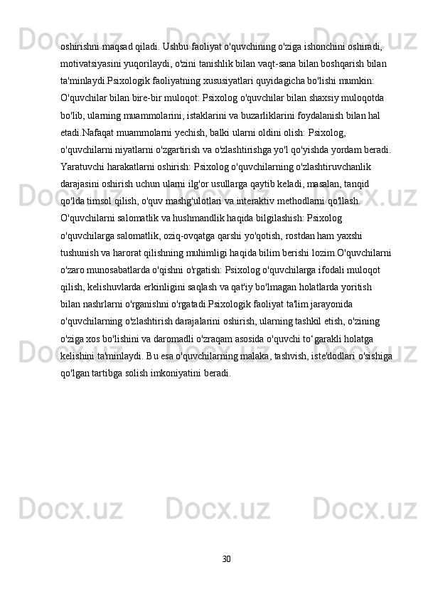 oshirishni maqsad qiladi. Ushbu faoliyat o'quvchining o'ziga ishonchini oshiradi, 
motivatsiyasini yuqorilaydi, o'zini tanishlik bilan vaqt-sana bilan boshqarish bilan 
ta'minlaydi.Psixologik faoliyatning xususiyatlari quyidagicha bo'lishi mumkin: 
O'quvchilar bilan bire-bir muloqot: Psixolog o'quvchilar bilan shaxsiy muloqotda 
bo'lib, ularning muammolarini, istaklarini va buzarliklarini foydalanish bilan hal 
etadi.Nafaqat muammolarni yechish, balki ularni oldini olish: Psixolog, 
o'quvchilarni niyatlarni o'zgartirish va o'zlashtirishga yo'l qo'yishda yordam beradi.
Yaratuvchi harakatlarni oshirish: Psixolog o'quvchilarning o'zlashtiruvchanlik 
darajasini oshirish uchun ularni ilg'or usullarga qaytib keladi, masalan, tanqid 
qo'lda timsol qilish, o'quv mashg'ulotlari va interaktiv methodlarni qo'llash. 
O'quvchilarni salomatlik va hushmandlik haqida bilgilashish: Psixolog 
o'quvchilarga salomatlik, oziq-ovqatga qarshi yo'qotish, rostdan ham yaxshi 
tushunish va harorat qilishning muhimligi haqida bilim berishi lozim.O'quvchilarni
o'zaro munosabatlarda o'qishni o'rgatish: Psixolog o'quvchilarga ifodali muloqot 
qilish, kelishuvlarda erkinligini saqlash va qat'iy bo'lmagan holatlarda yoritish 
bilan nashrlarni o'rganishni o'rgatadi.Psixologik faoliyat ta'lim jarayonida 
o'quvchilarning o'zlashtirish darajalarini oshirish, ularning tashkil etish, o'zining 
o'ziga xos bo'lishini va daromadli o'zraqam asosida o'quvchi to‘garakli holatga 
kelishini ta'minlaydi. Bu esa o'quvchilarning malaka, tashvish, iste'dodlari o'sishiga
qo'lgan tartibga solish imkoniyatini beradi.
30 