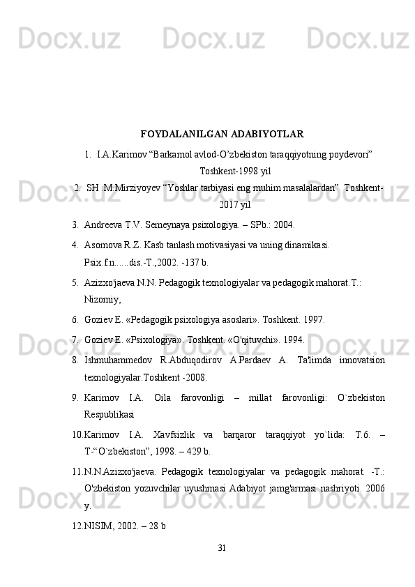 FOYDALANILGAN ADABIYOTLAR 
1. I.A.Karimov “Barkamol avlod-O’zbekiston taraqqiyotning poydevori”
Toshkent-1998 yil
2. SH .M.Mirziyoyev “Yoshlar tarbiyasi eng muhim masalalardan”  Toshkent-
2017 yil 
3. Andreeva T.V. Semeynaya psixologiya. – SPb.: 2004.
4. Asomova R.Z. Kasb tanlash motivasiyasi va uning dinamikasi. 
Psix.f.n......dis.-T.,2002. -137 b.
5. Azizxo'jaeva N.N. Pedagogik texnologiyalar va pedagogik mahorat.T.: 
Nizomiy,
6. Goziev E. «Pedagogik psixologiya asoslari». Toshkent. 1997.
7. Goziev E. «Psixologiya». Toshkent. «O'qituvchi». 1994.
8. Ishmuhammedov   R.Abduqodirov   A.Pardaev   A.   Ta'limda   innovatsion
texnologiyalar.Toshkent -2008.
9. Karimov   I.A.   Oila   farovonligi   –   millat   farovonligi:   O`zbekiston
Respublikasi
10. Karimov   I.A.   Xavfsizlik   va   barqaror   taraqqiyot   yo`lida:   T.6.   –
T-“O`zbekiston”, 1998. – 429 b.
11. N.N.Azizxo'jaeva.   Pedagogik   texnologiyalar   va   pedagogik   mahorat.   -T.:
O'zbekiston   yozuvchilar   uyushmasi   Adabiyot   jamg'armasi   nashriyoti.   2006
y.
12. NISIM, 2002. – 28 b
31 