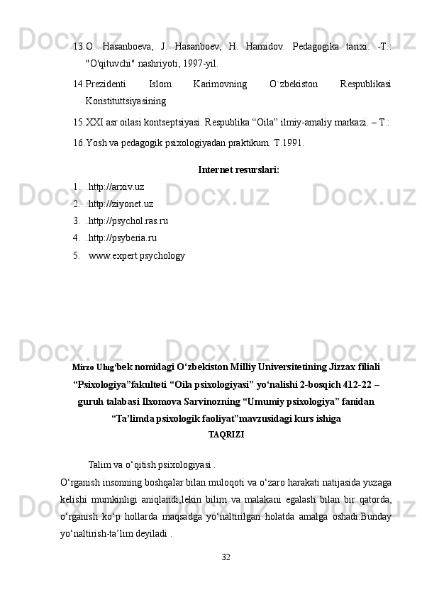 13. O.   Hasanboeva,   J.   Hasanboev,   H.   Hamidov.   Pedagogika   tarixi.   -T.:
"O'qituvchi" nashriyoti, 1997-yil.
14. Prezidenti   Islom   Karimovning   O`zbekiston   Respublikasi
Konstituttsiyasining
15. XXI asr oilasi kontseptsiyasi. Respublika “Oila” ilmiy-amaliy markazi. – T.:
16. Yosh va pedagogik psixologiyadan praktikum. T.1991.
Internet resurslari:
1. .http://arxiv.uz 
2. .http://ziyonet.uz 
3. .http://psychol.ras.ru
4. .http://psyberia.ru
5.   www.expert.psychology
Mirzo Ulug‘ bek nomidagi O‘zbekiston Milliy Universitetining Jizzax filiali
“Psixologiya”fakulteti “Oila psixologiyasi” yo‘nalishi 2-bosqich 412-22 –
guruh talabasi Ilxomova Sarvinozning “Umumiy psixologiya” fanidan
“Ta’limda psixologik faoliyat”mavzusidagi kurs ishiga
TAQRIZI
   Talim va o‘qitish psixologiyasi .
O‘rganish insonning boshqalar bilan muloqoti va o‘zaro harakati natijasida yuzaga
kelishi   mumkinligi   aniqlandi,lekin   bilim   va   malakani   egalash   bilan   bir   qatorda,
o‘rganish   ko‘p   hollarda   maqsadga   yo‘naltirilgan   holatda   amalga   oshadi.Bunday
yo‘naltirish-ta’lim deyiladi .
32