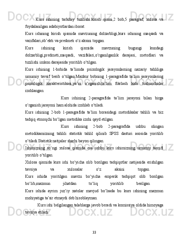 Kurs   ishining   tarkibiy   tuzilishi:kirish   qismi,2   bob,5   paragraf,   xulosa   va
foydalanilgan adabiyotlardan iborat.
Kurs   ishining   kirish   qismida   mavzuning   dolzarbligi,kurs   ishining   maqsadi   va
vazifalari,ob’ekti va predmeti o‘z aksini topgan.
Kurs   ishining   kirish   qismida   mavzuning   bugungi   kundagi
dolzarbligi,predmeti,maqsadi,   vazifalari,o‘rganilganlik   darajasi,   metodlari   va
tuzilishi imkon darajasida yoritilib o‘tilgan.
Kurs   ishining   1-bobida   ta’limda   psixologik   jarayonlarning   nazariy   tahliliga
umumiy   tavsif   berib   o‘tilgan.Mazkur   bobning   1-paragrafida   ta’lim   jarayonlaring
psixologik   xarakteristikasi,ya’ni   o‘rganish,ta’lim   fikrlash   kabi   tushunchalar
izohlangan. 
Kurs   ishining   2-paragrafida   ta’lim   jarayoni   bilan   birga
o‘rganish jarayoni ham alohida izohlab o‘tiladi.
Kurs   ishining   2-bob   1-paragrafida   ta’lim   borasidagi   metodikalar   tahlili   va   biz
tadqiq etmoqchi bo‘lgan metodika izohi qayd etilgan.
Kurs   ishining   2-bob   2-paragrafida   ushbu   olingan
metodikamizning   tahlili   statistik   tahlil   qilinib   SPSS   dasturi   asosida   yoritilib
o‘tiladi.Statistik natijalar sharhi bayon qilingan.
Ishimizning   so‘ngi   xulosa   qismida   esa   ushbu   kurs   ishimizning   umumiy   tasnifi
yoritilib o‘tilgan.
Xulosa   qismida   kurs   ishi   bo‘yicha   olib   borilgan   tadqiqotlar   natijasida   erishilgan
tavsiya   va   xulosalar   o‘z   aksini   topgan.  
Kurs   ishida   yoritilgan   mavzu   bo‘yicha   emperik   tadqiqot   olib   borilgan
bo‘lib,mazmun   jihatdan   to‘liq   yoritilib   berilgan.  
Kurs   ishida   ayrim   juz’iy   xatolar   mavjud   bo‘lsada   bu   kurs   ishining   mazmun
mohiyatiga ta’sir etmaydi deb hisoblayman.
             Kurs ishi belgilangan talablarga javob beradi va komissiya oldida himoyaga
tavsiya etiladi.
33 